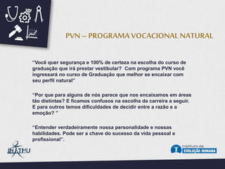 “Você quer segurança e 100% de certeza na escolha do curso de
graduação que irá prestar vestibular? Com programa PVN você
ingressará no curso de Graduação que melhor se encaixar com
seu perfil natural”
“Por que para alguns de nós parece que nos encaixamos em áreas
tão distintas? E ficamos confusos na escolha da carreira a seguir.
E para outros temos dificuldades de decidir entre a razão e a
emoção? ”
“Entender verdadeiramente nossa personalidade e nossas
habilidades. Pode ser a chave do sucesso da vida pessoal e
profissional”.
PVN – PROGRAMA VOCACIONAL NATURAL
 