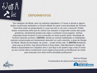 “Sou designer de Moda, atuo na indústria calçadista a 14 anos e devido a alguns
testes vocacionais realizados no Ensino Médio fui parar numa faculdade de Turismo.
Você deve estar se perguntando e o que isso tem a ver com o assunto? Então,
testes vocacionais (olha que fiz vários) nos induzem a responder coisas das quais
gostamos, obviamente gostava de viajar e conhecer novos lugares, minhas
respostas foram levando a uma conclusão um tanto quanto óbvia: faculdade de
Turismo! Quando conheci o INATHU, devido as minhas habilidades e inabilidades
naturais comprovadas em treinamento descobri um outro caminho, a área de Design
de Moda. Mudei de faculdade, de sonho... mudei minha vida. O INATHU fortaleceu
asas que eu já tinha, mas desconhecia a força delas. Hoje Bacharel e Design de
Moda e Especialista em Calçados amo o que faço e de quebra viajo umas 6 vezes
ao ano mundo afora conhecendo novos lugares buscando as tendências de moda
para executar com êxito minha atividade profissional.”
Sabrina Edinger
Coordenadora de desenvolvimento de produto
DEPOIMENTOS
 
