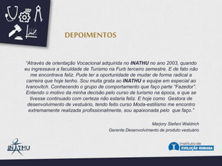 “Através de orientação Vocacional adquirida no INATHU no ano 2003, quando
eu ingressava a faculdade de Turismo na Furb terceiro semestre. E de fato não
me encontrava feliz. Pude ter a oportunidade de mudar de forma radical a
carreira que hoje tenho. Sou muita grata ao INATHU e equipe em especial ao
Ivanovitch. Conhecendo o grupo de comportamento que faço parte “Fazedor”.
Entendo o motivo da minha decisão pelo curso de turismo na época, e que se
tivesse continuado com certeza não estaria feliz. E hoje como Gestora de
desenvolvimento de vestuário, tendo feito curso Moda-estilismo me encontro
extremamente realizada profissionalmente, sou apaixonada pelo que faço.”
Marjory Stefani Waldrich
Gerente Desenvolvimento de produto vestuário
DEPOIMENTOS
 