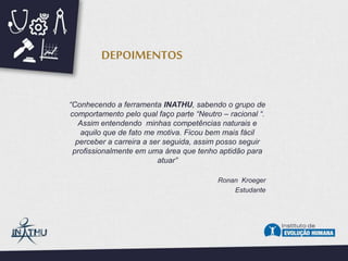 “Conhecendo a ferramenta INATHU, sabendo o grupo de
comportamento pelo qual faço parte “Neutro – racional “.
Assim entendendo minhas competências naturais e
aquilo que de fato me motiva. Ficou bem mais fácil
perceber a carreira a ser seguida, assim posso seguir
profissionalmente em uma área que tenho aptidão para
atuar”
Ronan Kroeger
Estudante
DEPOIMENTOS
 