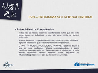 > Potencial Inato e Competências
Todos nós ao nascer, trazemos características inatas que até certo
ponto tornam-se individuais e que até certo ponto se tornam
individuais.
A soma de nossas competências naturais formam os potenciais inatos,
agrupam habilidades que se transformam em competências.
O PVN – PROGRAMA VOCACIONAL NATURAL. Possibilita trazer a
tona as reais habilidades naturais potencializando-as e assim
identificar suas competências. Todos nós somos inteligentes, e junto
dessas habilidades naturais trazemos outras, adquiridas ou
influenciadas pelos nossos pais ou meio em que vivemos.
PVN – PROGRAMA VOCACIONAL NATURAL
 