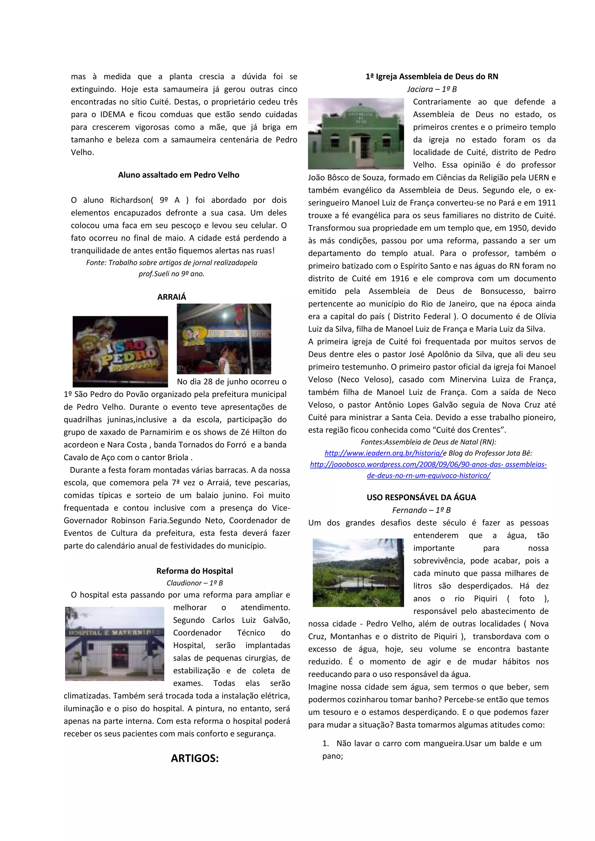 mas à medida que a planta crescia a dúvida foi se
extinguindo. Hoje esta samaumeira já gerou outras cinco
encontradas no sítio Cuité. Destas, o proprietário cedeu três
para o IDEMA e ficou comduas que estão sendo cuidadas
para crescerem vigorosas como a mãe, que já briga em
tamanho e beleza com a samaumeira centenária de Pedro
Velho.
Aluno assaltado em Pedro Velho
O aluno Richardson( 9º A ) foi abordado por dois
elementos encapuzados defronte a sua casa. Um deles
colocou uma faca em seu pescoço e levou seu celular. O
fato ocorreu no final de maio. A cidade está perdendo a
tranquilidade de antes então fiquemos alertas nas ruas!
Fonte: Trabalho sobre artigos de jornal realizadopela
prof.Sueli no 9º ano.
ARRAIÁ
No dia 28 de junho ocorreu o
1º São Pedro do Povão organizado pela prefeitura municipal
de Pedro Velho. Durante o evento teve apresentações de
quadrilhas juninas,inclusive a da escola, participação do
grupo de xaxado de Parnamirim e os shows de Zé Hilton do
acordeon e Nara Costa , banda Tornados do Forró e a banda
Cavalo de Aço com o cantor Briola .
Durante a festa foram montadas várias barracas. A da nossa
escola, que comemora pela 7ª vez o Arraiá, teve pescarias,
comidas típicas e sorteio de um balaio junino. Foi muito
frequentada e contou inclusive com a presença do Vice-
Governador Robinson Faria.Segundo Neto, Coordenador de
Eventos de Cultura da prefeitura, esta festa deverá fazer
parte do calendário anual de festividades do município.
Reforma do Hospital
Claudionor – 1º B
O hospital esta passando por uma reforma para ampliar e
melhorar o atendimento.
Segundo Carlos Luiz Galvão,
Coordenador Técnico do
Hospital, serão implantadas
salas de pequenas cirurgias, de
estabilização e de coleta de
exames. Todas elas serão
climatizadas. Também será trocada toda a instalação elétrica,
iluminação e o piso do hospital. A pintura, no entanto, será
apenas na parte interna. Com esta reforma o hospital poderá
receber os seus pacientes com mais conforto e segurança.
ARTIGOS:
1ª Igreja Assembleia de Deus do RN
Jaciara – 1º B
Contrariamente ao que defende a
Assembleia de Deus no estado, os
primeiros crentes e o primeiro templo
da igreja no estado foram os da
localidade de Cuité, distrito de Pedro
Velho. Essa opinião é do professor
João Bôsco de Souza, formado em Ciências da Religião pela UERN e
também evangélico da Assembleia de Deus. Segundo ele, o ex-
seringueiro Manoel Luiz de França converteu-se no Pará e em 1911
trouxe a fé evangélica para os seus familiares no distrito de Cuité.
Transformou sua propriedade em um templo que, em 1950, devido
às más condições, passou por uma reforma, passando a ser um
departamento do templo atual. Para o professor, também o
primeiro batizado com o Espírito Santo e nas águas do RN foram no
distrito de Cuité em 1916 e ele comprova com um documento
emitido pela Assembleia de Deus de Bonsucesso, bairro
pertencente ao município do Rio de Janeiro, que na época ainda
era a capital do país ( Distrito Federal ). O documento é de Olívia
Luiz da Silva, filha de Manoel Luiz de França e Maria Luiz da Silva.
A primeira igreja de Cuité foi frequentada por muitos servos de
Deus dentre eles o pastor José Apolônio da Silva, que ali deu seu
primeiro testemunho. O primeiro pastor oficial da igreja foi Manoel
Veloso (Neco Veloso), casado com Minervina Luiza de França,
também filha de Manoel Luiz de França. Com a saída de Neco
Veloso, o pastor Antônio Lopes Galvão seguia de Nova Cruz até
Cuité para ministrar a Santa Ceia. Devido a esse trabalho pioneiro,
esta região ficou conhecida como “Cuité dos Crentes”.
Fontes:Assembleia de Deus de Natal (RN):
http://www.ieadern.org.br/historia/e Blog do Professor Jota Bê:
http://joaobosco.wordpress.com/2008/09/06/90-anos-das- assembleias-
de-deus-no-rn-um-equivoco-historico/
USO RESPONSÁVEL DA ÁGUA
Fernando – 1º B
Um dos grandes desafios deste século é fazer as pessoas
entenderem que a água, tão
importante para nossa
sobrevivência, pode acabar, pois a
cada minuto que passa milhares de
litros são desperdiçados. Há dez
anos o rio Piquiri ( foto ),
responsável pelo abastecimento de
nossa cidade - Pedro Velho, além de outras localidades ( Nova
Cruz, Montanhas e o distrito de Piquiri ), transbordava com o
excesso de água, hoje, seu volume se encontra bastante
reduzido. É o momento de agir e de mudar hábitos nos
reeducando para o uso responsável da água.
Imagine nossa cidade sem água, sem termos o que beber, sem
podermos cozinharou tomar banho? Percebe-se então que temos
um tesouro e o estamos desperdiçando. E o que podemos fazer
para mudar a situação? Basta tomarmos algumas atitudes como:
1. Não lavar o carro com mangueira.Usar um balde e um
pano;
 