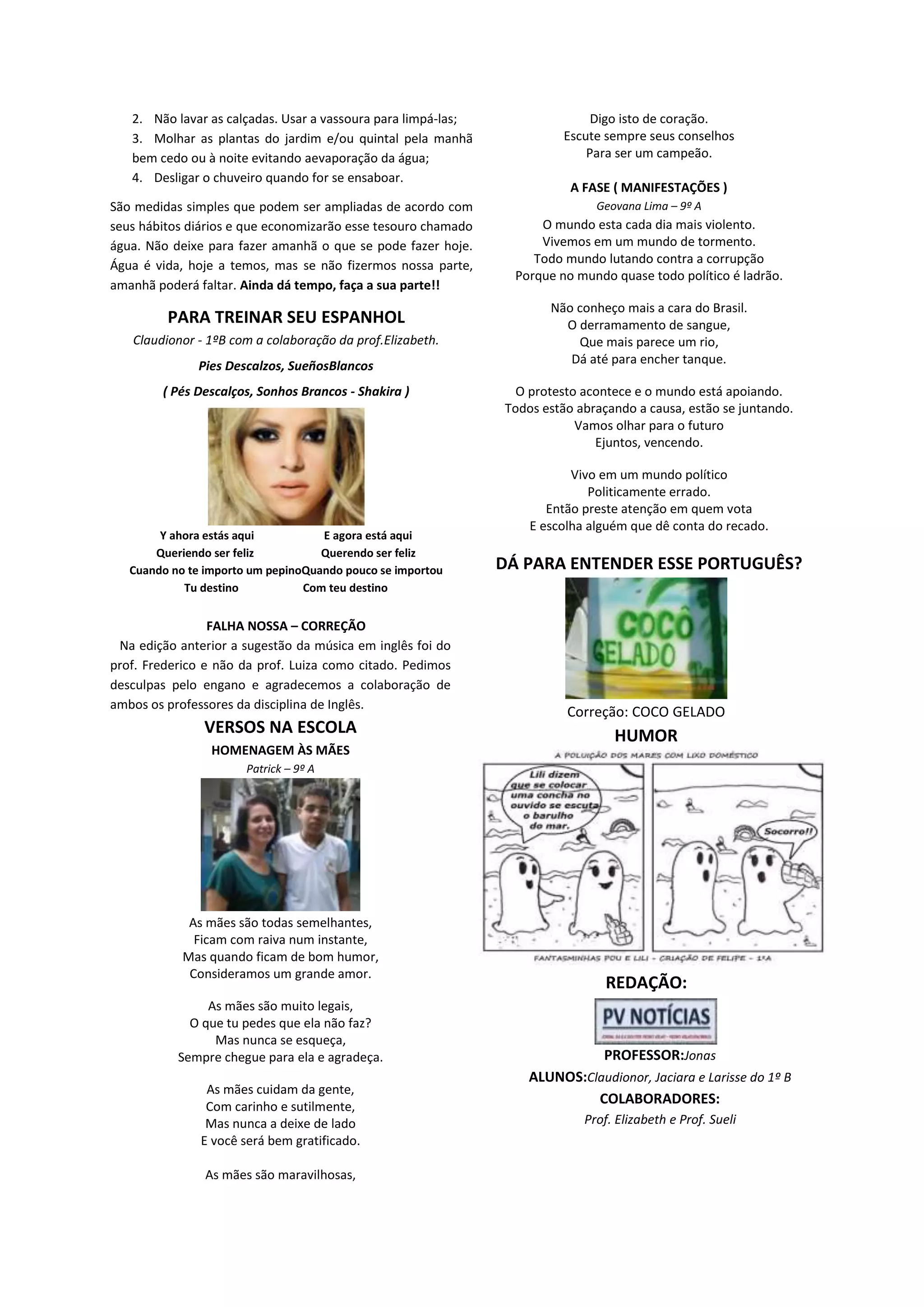 2. Não lavar as calçadas. Usar a vassoura para limpá-las;
3. Molhar as plantas do jardim e/ou quintal pela manhã
bem cedo ou à noite evitando aevaporação da água;
4. Desligar o chuveiro quando for se ensaboar.
São medidas simples que podem ser ampliadas de acordo com
seus hábitos diários e que economizarão esse tesouro chamado
água. Não deixe para fazer amanhã o que se pode fazer hoje.
Água é vida, hoje a temos, mas se não fizermos nossa parte,
amanhã poderá faltar. Ainda dá tempo, faça a sua parte!!
PARA TREINAR SEU ESPANHOL
Claudionor - 1ºB com a colaboração da prof.Elizabeth.
Pies Descalzos, SueñosBlancos
( Pés Descalços, Sonhos Brancos - Shakira )
Y ahora estás aqui E agora está aqui
Queriendo ser feliz Querendo ser feliz
Cuando no te importo um pepinoQuando pouco se importou
Tu destino Com teu destino
FALHA NOSSA – CORREÇÃO
Na edição anterior a sugestão da música em inglês foi do
prof. Frederico e não da prof. Luiza como citado. Pedimos
desculpas pelo engano e agradecemos a colaboração de
ambos os professores da disciplina de Inglês.
VERSOS NA ESCOLA
HOMENAGEM ÀS MÃES
Patrick – 9º A
As mães são todas semelhantes,
Ficam com raiva num instante,
Mas quando ficam de bom humor,
Consideramos um grande amor.
As mães são muito legais,
O que tu pedes que ela não faz?
Mas nunca se esqueça,
Sempre chegue para ela e agradeça.
As mães cuidam da gente,
Com carinho e sutilmente,
Mas nunca a deixe de lado
E você será bem gratificado.
As mães são maravilhosas,
Digo isto de coração.
Escute sempre seus conselhos
Para ser um campeão.
A FASE ( MANIFESTAÇÕES )
Geovana Lima – 9º A
O mundo esta cada dia mais violento.
Vivemos em um mundo de tormento.
Todo mundo lutando contra a corrupção
Porque no mundo quase todo político é ladrão.
Não conheço mais a cara do Brasil.
O derramamento de sangue,
Que mais parece um rio,
Dá até para encher tanque.
O protesto acontece e o mundo está apoiando.
Todos estão abraçando a causa, estão se juntando.
Vamos olhar para o futuro
Ejuntos, vencendo.
Vivo em um mundo político
Politicamente errado.
Então preste atenção em quem vota
E escolha alguém que dê conta do recado.
DÁ PARA ENTENDER ESSE PORTUGUÊS?
Correção: COCO GELADO
HUMOR
REDAÇÃO:
PROFESSOR:Jonas
ALUNOS:Claudionor, Jaciara e Larisse do 1º B
COLABORADORES:
Prof. Elizabeth e Prof. Sueli
 