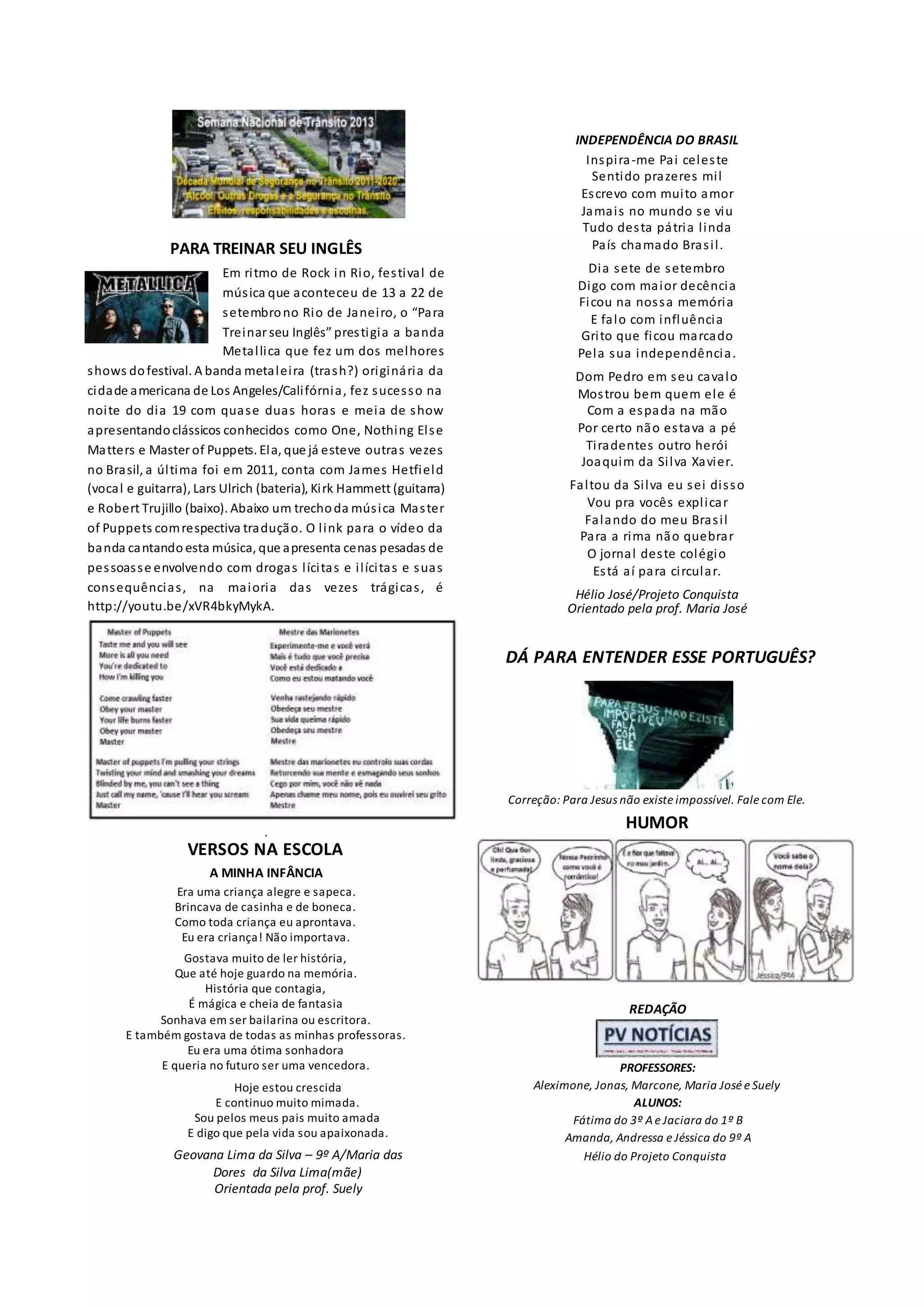 PARA TREINAR SEU INGLÊS
Em ritmo de Rock in Rio, festival de
música que aconteceu de 13 a 22 de
setembrono Rio de Janeiro, o “Para
Treinar seu Inglês” prestigia a banda
Metallica que fez um dos melhores
shows dofestival. A banda metaleira (trash?) originária da
cidade americana de Los Angeles/Califórnia, fez sucesso na
noite do dia 19 com quase duas horas e meia de show
apresentandoclássicos conhecidos como One, Nothing Else
Matters e Master of Puppets. Ela, que já esteve outras vezes
no Brasil, a última foi em 2011, conta com James Hetfield
(vocal e guitarra), Lars Ulrich (bateria), Kirk Hammett (guitarra)
e Robert Trujillo (baixo). Abaixo um trechoda música Master
of Puppets comrespectiva tradução. O link para o vídeo da
banda cantando esta música, que apresenta cenas pesadas de
pessoasse envolvendo com drogas lícitas e ilícitas e suas
consequências, na maioria das vezes trágicas, é
http://youtu.be/xVR4bkyMykA.
.
VERSOS NA ESCOLA
A MINHA INFÂNCIA
Era uma criança alegre e sapeca.
Brincava de casinha e de boneca.
Como toda criança eu aprontava.
Eu era criança! Não importava.
Gostava muito de ler história,
Que até hoje guardo na memória.
História que contagia,
É mágica e cheia de fantasia
Sonhava em ser bailarina ou escritora.
E também gostava de todas as minhas professoras.
Eu era uma ótima sonhadora
E queria no futuro ser uma vencedora.
Hoje estou crescida
E continuo muito mimada.
Sou pelos meus pais muito amada
E digo que pela vida sou apaixonada.
Geovana Lima da Silva – 9º A/Maria das
Dores da Silva Lima(mãe)
Orientada pela prof. Suely
INDEPENDÊNCIA DO BRASIL
Inspira-me Pai celeste
Sentido prazeres mil
Escrevo com muito amor
Jamais no mundo se viu
Tudo desta pátria linda
País chamado Brasil.
Dia sete de setembro
Digo com maior decência
Ficou na nossa memória
E falo com influência
Grito que ficou marcado
Pela sua independência.
Dom Pedro em seu cavalo
Mostrou bem quem ele é
Com a espada na mão
Por certo não estava a pé
Tiradentes outro herói
Joaquim da Silva Xavier.
Faltou da Silva eu sei disso
Vou pra vocês explicar
Falando do meu Brasil
Para a rima não quebrar
O jornal deste colégio
Está aí para circular.
Hélio José/Projeto Conquista
Orientado pela prof. Maria José
DÁ PARA ENTENDER ESSE PORTUGUÊS?
Correção: Para Jesus não existe impossível. Fale com Ele.
HUMOR
REDAÇÃO
PROFESSORES:
Aleximone, Jonas, Marcone, Maria José e Suely
ALUNOS:
Fátima do 3º Ae Jaciara do 1º B
Amanda, Andressa e Jéssica do 9º A
Hélio do Projeto Conquista
 
