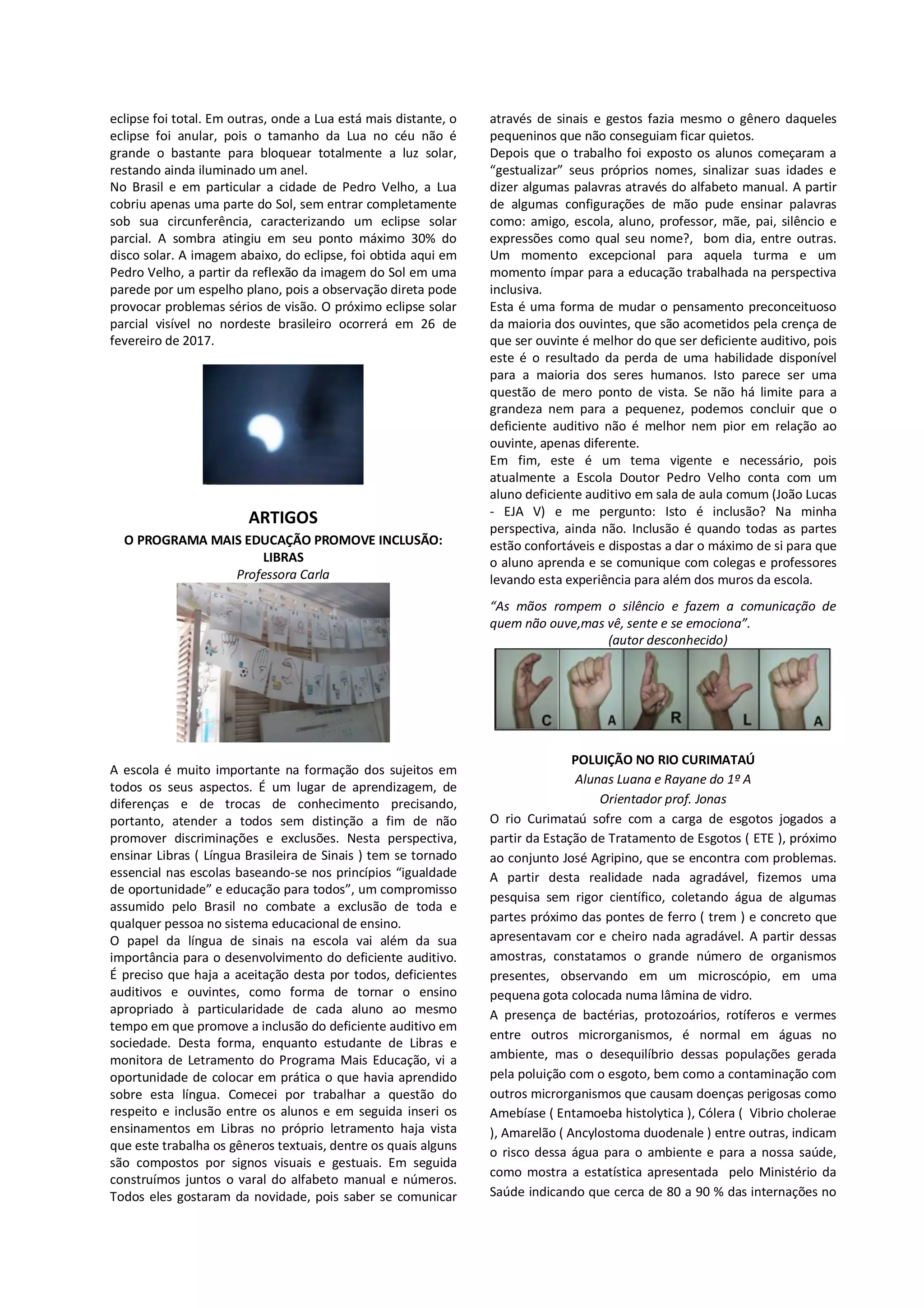eclipse foi total. Em outras, onde a Lua está mais distante, o
eclipse foi anular, pois o tamanho da Lua no céu não é
grande o bastante para bloquear totalmente a luz solar,
restando ainda iluminado um anel.
No Brasil e em particular a cidade de Pedro Velho, a Lua
cobriu apenas uma parte do Sol, sem entrar completamente
sob sua circunferência, caracterizando um eclipse solar
parcial. A sombra atingiu em seu ponto máximo 30% do
disco solar. A imagem abaixo, do eclipse, foi obtida aqui em
Pedro Velho, a partir da reflexão da imagem do Sol em uma
parede por um espelho plano, pois a observação direta pode
provocar problemas sérios de visão. O próximo eclipse solar
parcial visível no nordeste brasileiro ocorrerá em 26 de
fevereiro de 2017.

ARTIGOS
O PROGRAMA MAIS EDUCAÇÃO PROMOVE INCLUSÃO:
LIBRAS
Professora Carla

através de sinais e gestos fazia mesmo o gênero daqueles
pequeninos que não conseguiam ficar quietos.
Depois que o trabalho foi exposto os alunos começaram a
“gestualizar” seus próprios nomes, sinalizar suas idades e
dizer algumas palavras através do alfabeto manual. A partir
de algumas configurações de mão pude ensinar palavras
como: amigo, escola, aluno, professor, mãe, pai, silêncio e
expressões como qual seu nome?, bom dia, entre outras.
Um momento excepcional para aquela turma e um
momento ímpar para a educação trabalhada na perspectiva
inclusiva.
Esta é uma forma de mudar o pensamento preconceituoso
da maioria dos ouvintes, que são acometidos pela crença de
que ser ouvinte é melhor do que ser deficiente auditivo, pois
este é o resultado da perda de uma habilidade disponível
para a maioria dos seres humanos. Isto parece ser uma
questão de mero ponto de vista. Se não há limite para a
grandeza nem para a pequenez, podemos concluir que o
deficiente auditivo não é melhor nem pior em relação ao
ouvinte, apenas diferente.
Em fim, este é um tema vigente e necessário, pois
atualmente a Escola Doutor Pedro Velho conta com um
aluno deficiente auditivo em sala de aula comum (João Lucas
- EJA V) e me pergunto: Isto é inclusão? Na minha
perspectiva, ainda não. Inclusão é quando todas as partes
estão confortáveis e dispostas a dar o máximo de si para que
o aluno aprenda e se comunique com colegas e professores
levando esta experiência para além dos muros da escola.
“As mãos rompem o silêncio e fazem a comunicação de
quem não ouve,mas vê, sente e se emociona”.
(autor desconhecido)

A escola é muito importante na formação dos sujeitos em
todos os seus aspectos. É um lugar de aprendizagem, de
diferenças e de trocas de conhecimento precisando,
portanto, atender a todos sem distinção a fim de não
promover discriminações e exclusões. Nesta perspectiva,
ensinar Libras ( Língua Brasileira de Sinais ) tem se tornado
essencial nas escolas baseando-se nos princípios “igualdade
de oportunidade” e educação para todos”, um compromisso
assumido pelo Brasil no combate a exclusão de toda e
qualquer pessoa no sistema educacional de ensino.
O papel da língua de sinais na escola vai além da sua
importância para o desenvolvimento do deficiente auditivo.
É preciso que haja a aceitação desta por todos, deficientes
auditivos e ouvintes, como forma de tornar o ensino
apropriado à particularidade de cada aluno ao mesmo
tempo em que promove a inclusão do deficiente auditivo em
sociedade. Desta forma, enquanto estudante de Libras e
monitora de Letramento do Programa Mais Educação, vi a
oportunidade de colocar em prática o que havia aprendido
sobre esta língua. Comecei por trabalhar a questão do
respeito e inclusão entre os alunos e em seguida inseri os
ensinamentos em Libras no próprio letramento haja vista
que este trabalha os gêneros textuais, dentre os quais alguns
são compostos por signos visuais e gestuais. Em seguida
construímos juntos o varal do alfabeto manual e números.
Todos eles gostaram da novidade, pois saber se comunicar

POLUIÇÃO NO RIO CURIMATAÚ
Alunas Luana e Rayane do 1º A
Orientador prof. Jonas
O rio Curimataú sofre com a carga de esgotos jogados a
partir da Estação de Tratamento de Esgotos ( ETE ), próximo
ao conjunto José Agripino, que se encontra com problemas.
A partir desta realidade nada agradável, fizemos uma
pesquisa sem rigor científico, coletando água de algumas
partes próximo das pontes de ferro ( trem ) e concreto que
apresentavam cor e cheiro nada agradável. A partir dessas
amostras, constatamos o grande número de organismos
presentes, observando em um microscópio, em uma
pequena gota colocada numa lâmina de vidro.
A presença de bactérias, protozoários, rotíferos e vermes
entre outros microrganismos, é normal em águas no
ambiente, mas o desequilíbrio dessas populações gerada
pela poluição com o esgoto, bem como a contaminação com
outros microrganismos que causam doenças perigosas como
Amebíase ( Entamoeba histolytica ), Cólera ( Vibrio cholerae
), Amarelão ( Ancylostoma duodenale ) entre outras, indicam
o risco dessa água para o ambiente e para a nossa saúde,
como mostra a estatística apresentada pelo Ministério da
Saúde indicando que cerca de 80 a 90 % das internações no

 