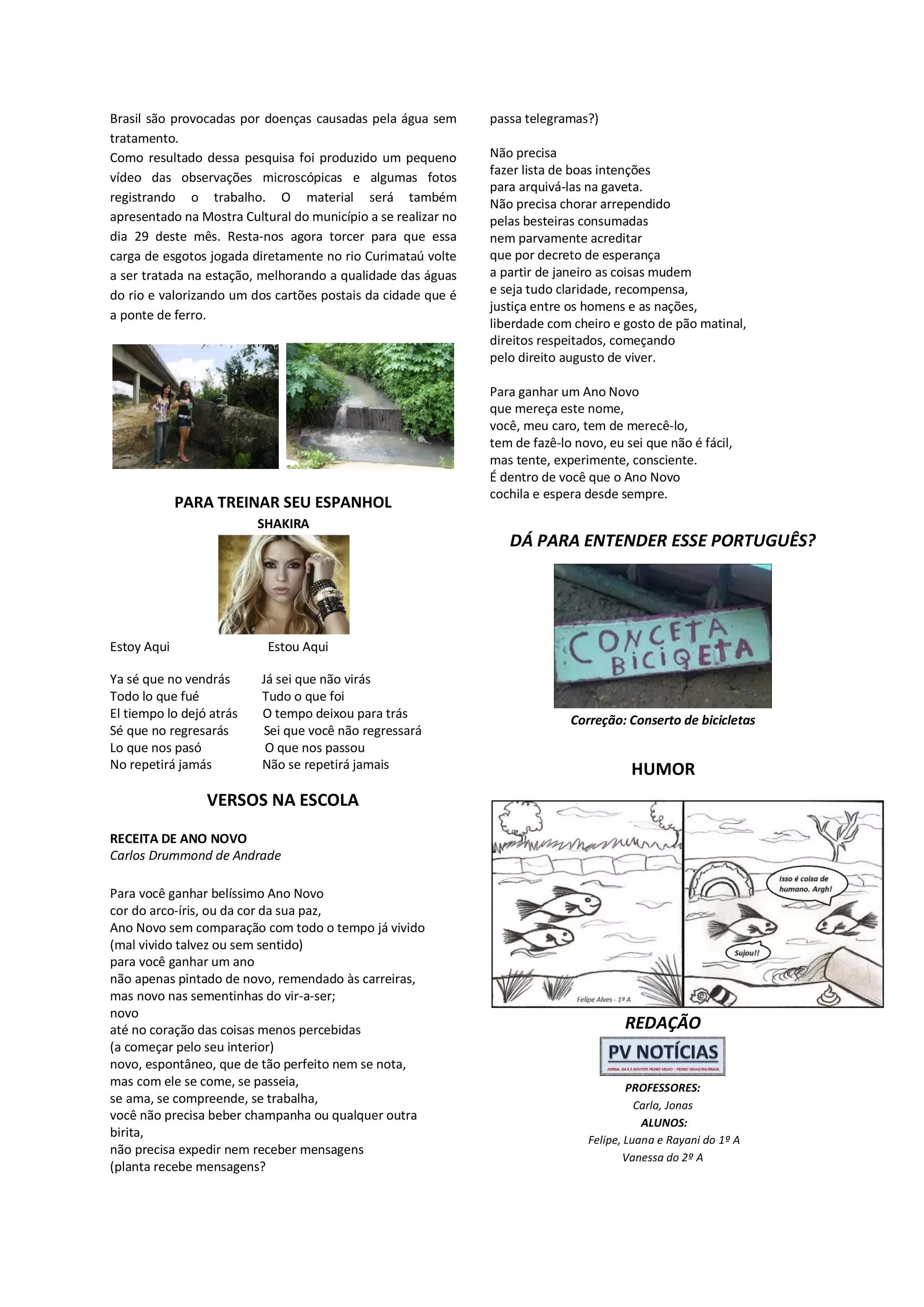 Brasil são provocadas por doenças causadas pela água sem
tratamento.
Como resultado dessa pesquisa foi produzido um pequeno
vídeo das observações microscópicas e algumas fotos
registrando o trabalho. O material será também
apresentado na Mostra Cultural do município a se realizar no
dia 29 deste mês. Resta-nos agora torcer para que essa
carga de esgotos jogada diretamente no rio Curimataú volte
a ser tratada na estação, melhorando a qualidade das águas
do rio e valorizando um dos cartões postais da cidade que é
a ponte de ferro.

PARA TREINAR SEU ESPANHOL

passa telegramas?)
Não precisa
fazer lista de boas intenções
para arquivá-las na gaveta.
Não precisa chorar arrependido
pelas besteiras consumadas
nem parvamente acreditar
que por decreto de esperança
a partir de janeiro as coisas mudem
e seja tudo claridade, recompensa,
justiça entre os homens e as nações,
liberdade com cheiro e gosto de pão matinal,
direitos respeitados, começando
pelo direito augusto de viver.
Para ganhar um Ano Novo
que mereça este nome,
você, meu caro, tem de merecê-lo,
tem de fazê-lo novo, eu sei que não é fácil,
mas tente, experimente, consciente.
É dentro de você que o Ano Novo
cochila e espera desde sempre.

SHAKIRA

DÁ PARA ENTENDER ESSE PORTUGUÊS?

Estoy Aqui

Estou Aqui

Ya sé que no vendrás
Todo lo que fué
El tiempo lo dejó atrás
Sé que no regresarás
Lo que nos pasó
No repetirá jamás

Já sei que não virás
Tudo o que foi
O tempo deixou para trás
Sei que você não regressará
O que nos passou
Não se repetirá jamais

Correção: Conserto de bicicletas

HUMOR

VERSOS NA ESCOLA
RECEITA DE ANO NOVO
Carlos Drummond de Andrade
Para você ganhar belíssimo Ano Novo
cor do arco-íris, ou da cor da sua paz,
Ano Novo sem comparação com todo o tempo já vivido
(mal vivido talvez ou sem sentido)
para você ganhar um ano
não apenas pintado de novo, remendado às carreiras,
mas novo nas sementinhas do vir-a-ser;
novo
até no coração das coisas menos percebidas
(a começar pelo seu interior)
novo, espontâneo, que de tão perfeito nem se nota,
mas com ele se come, se passeia,
se ama, se compreende, se trabalha,
você não precisa beber champanha ou qualquer outra
birita,
não precisa expedir nem receber mensagens
(planta recebe mensagens?

REDAÇÃO

PROFESSORES:
Carla, Jonas
ALUNOS:
Felipe, Luana e Rayani do 1º A
Vanessa do 2º A

 