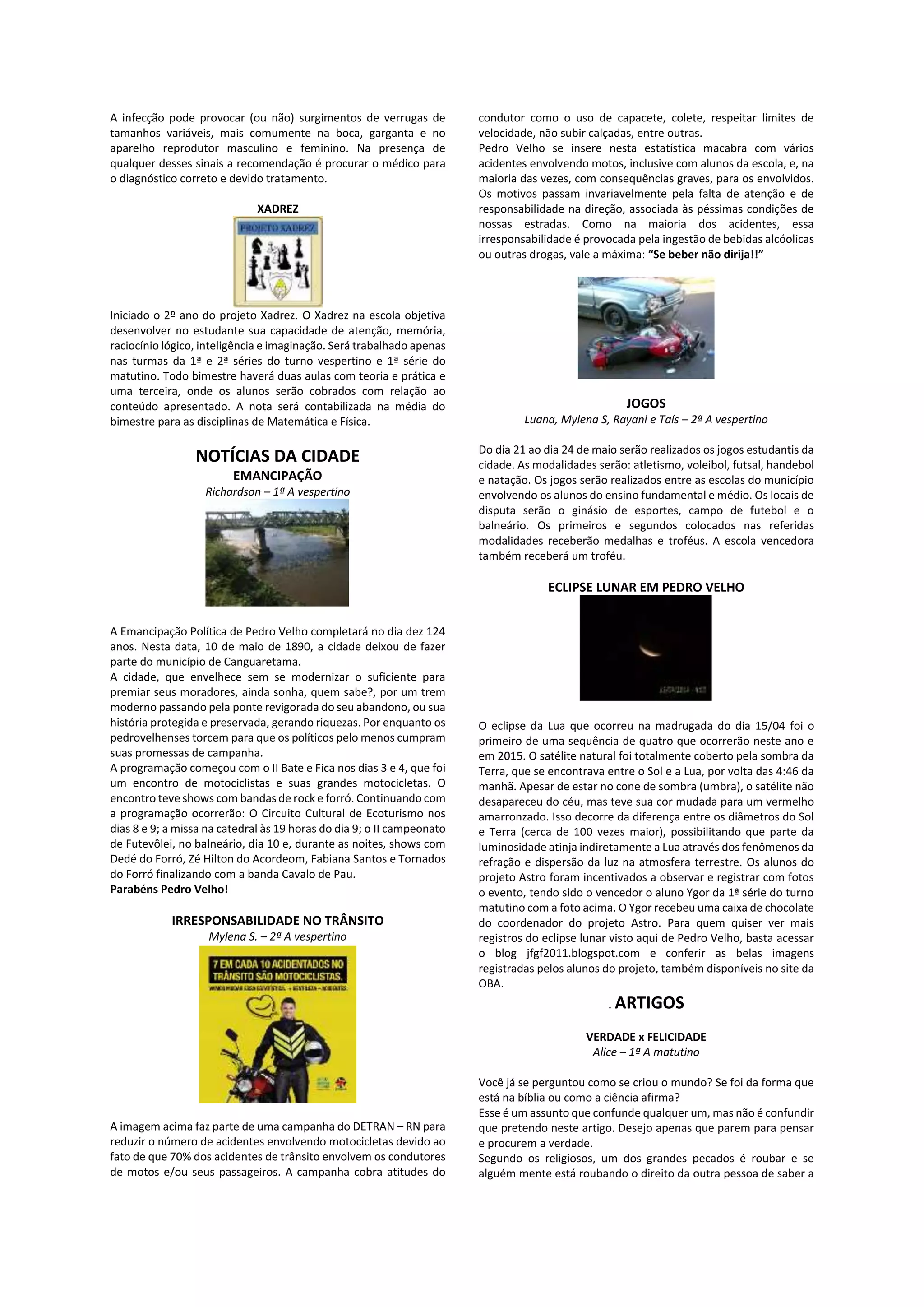 A infecção pode provocar (ou não) surgimentos de verrugas de
tamanhos variáveis, mais comumente na boca, garganta e no
aparelho reprodutor masculino e feminino. Na presença de
qualquer desses sinais a recomendação é procurar o médico para
o diagnóstico correto e devido tratamento.
XADREZ
Iniciado o 2º ano do projeto Xadrez. O Xadrez na escola objetiva
desenvolver no estudante sua capacidade de atenção, memória,
raciocínio lógico, inteligência e imaginação. Será trabalhado apenas
nas turmas da 1ª e 2ª séries do turno vespertino e 1ª série do
matutino. Todo bimestre haverá duas aulas com teoria e prática e
uma terceira, onde os alunos serão cobrados com relação ao
conteúdo apresentado. A nota será contabilizada na média do
bimestre para as disciplinas de Matemática e Física.
NOTÍCIAS DA CIDADE
EMANCIPAÇÃO
Richardson – 1ª A vespertino
A Emancipação Política de Pedro Velho completará no dia dez 124
anos. Nesta data, 10 de maio de 1890, a cidade deixou de fazer
parte do município de Canguaretama.
A cidade, que envelhece sem se modernizar o suficiente para
premiar seus moradores, ainda sonha, quem sabe?, por um trem
moderno passando pela ponte revigorada do seu abandono, ou sua
história protegida e preservada, gerando riquezas. Por enquanto os
pedrovelhenses torcem para que os políticos pelo menos cumpram
suas promessas de campanha.
A programação começou com o II Bate e Fica nos dias 3 e 4, que foi
um encontro de motociclistas e suas grandes motocicletas. O
encontro teve shows com bandas de rock e forró. Continuando com
a programação ocorrerão: O Circuito Cultural de Ecoturismo nos
dias 8 e 9; a missa na catedral às 19 horas do dia 9; o II campeonato
de Futevôlei, no balneário, dia 10 e, durante as noites, shows com
Dedé do Forró, Zé Hilton do Acordeom, Fabiana Santos e Tornados
do Forró finalizando com a banda Cavalo de Pau.
Parabéns Pedro Velho!
IRRESPONSABILIDADE NO TRÂNSITO
Mylena S. – 2ª A vespertino
A imagem acima faz parte de uma campanha do DETRAN – RN para
reduzir o número de acidentes envolvendo motocicletas devido ao
fato de que 70% dos acidentes de trânsito envolvem os condutores
de motos e/ou seus passageiros. A campanha cobra atitudes do
condutor como o uso de capacete, colete, respeitar limites de
velocidade, não subir calçadas, entre outras.
Pedro Velho se insere nesta estatística macabra com vários
acidentes envolvendo motos, inclusive com alunos da escola, e, na
maioria das vezes, com consequências graves, para os envolvidos.
Os motivos passam invariavelmente pela falta de atenção e de
responsabilidade na direção, associada às péssimas condições de
nossas estradas. Como na maioria dos acidentes, essa
irresponsabilidade é provocada pela ingestão de bebidas alcóolicas
ou outras drogas, vale a máxima: “Se beber não dirija!!”
JOGOS
Luana, Mylena S, Rayani e Taís – 2ª A vespertino
Do dia 21 ao dia 24 de maio serão realizados os jogos estudantis da
cidade. As modalidades serão: atletismo, voleibol, futsal, handebol
e natação. Os jogos serão realizados entre as escolas do município
envolvendo os alunos do ensino fundamental e médio. Os locais de
disputa serão o ginásio de esportes, campo de futebol e o
balneário. Os primeiros e segundos colocados nas referidas
modalidades receberão medalhas e troféus. A escola vencedora
também receberá um troféu.
ECLIPSE LUNAR EM PEDRO VELHO
O eclipse da Lua que ocorreu na madrugada do dia 15/04 foi o
primeiro de uma sequência de quatro que ocorrerão neste ano e
em 2015. O satélite natural foi totalmente coberto pela sombra da
Terra, que se encontrava entre o Sol e a Lua, por volta das 4:46 da
manhã. Apesar de estar no cone de sombra (umbra), o satélite não
desapareceu do céu, mas teve sua cor mudada para um vermelho
amarronzado. Isso decorre da diferença entre os diâmetros do Sol
e Terra (cerca de 100 vezes maior), possibilitando que parte da
luminosidade atinja indiretamente a Lua através dos fenômenos da
refração e dispersão da luz na atmosfera terrestre. Os alunos do
projeto Astro foram incentivados a observar e registrar com fotos
o evento, tendo sido o vencedor o aluno Ygor da 1ª série do turno
matutino com a foto acima. O Ygor recebeu uma caixa de chocolate
do coordenador do projeto Astro. Para quem quiser ver mais
registros do eclipse lunar visto aqui de Pedro Velho, basta acessar
o blog jfgf2011.blogspot.com e conferir as belas imagens
registradas pelos alunos do projeto, também disponíveis no site da
OBA.
. ARTIGOS
VERDADE x FELICIDADE
Alice – 1ª A matutino
Você já se perguntou como se criou o mundo? Se foi da forma que
está na bíblia ou como a ciência afirma?
Esse é um assunto que confunde qualquer um, mas não é confundir
que pretendo neste artigo. Desejo apenas que parem para pensar
e procurem a verdade.
Segundo os religiosos, um dos grandes pecados é roubar e se
alguém mente está roubando o direito da outra pessoa de saber a
 