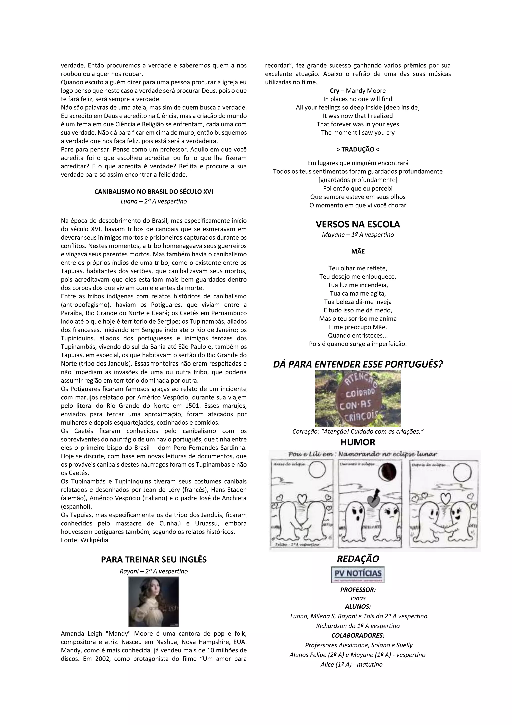 verdade. Então procuremos a verdade e saberemos quem a nos
roubou ou a quer nos roubar.
Quando escuto alguém dizer para uma pessoa procurar a igreja eu
logo penso que neste caso a verdade será procurar Deus, pois o que
te fará feliz, será sempre a verdade.
Não são palavras de uma ateia, mas sim de quem busca a verdade.
Eu acredito em Deus e acredito na Ciência, mas a criação do mundo
é um tema em que Ciência e Religião se enfrentam, cada uma com
sua verdade. Não dá para ficar em cima do muro, então busquemos
a verdade que nos faça feliz, pois está será a verdadeira.
Pare para pensar. Pense como um professor. Aquilo em que você
acredita foi o que escolheu acreditar ou foi o que lhe fizeram
acreditar? E o que acredita é verdade? Reflita e procure a sua
verdade para só assim encontrar a felicidade.
CANIBALISMO NO BRASIL DO SÉCULO XVI
Luana – 2ª A vespertino
Na época do descobrimento do Brasil, mas especificamente início
do século XVI, haviam tribos de canibais que se esmeravam em
devorar seus inimigos mortos e prisioneiros capturados durante os
conflitos. Nestes momentos, a tribo homenageava seus guerreiros
e vingava seus parentes mortos. Mas também havia o canibalismo
entre os próprios índios de uma tribo, como o existente entre os
Tapuias, habitantes dos sertões, que canibalizavam seus mortos,
pois acreditavam que eles estariam mais bem guardados dentro
dos corpos dos que viviam com ele antes da morte.
Entre as tribos indígenas com relatos históricos de canibalismo
(antropofagismo), haviam os Potiguares, que viviam entre a
Paraíba, Rio Grande do Norte e Ceará; os Caetés em Pernambuco
indo até o que hoje é território de Sergipe; os Tupinambás, aliados
dos franceses, iniciando em Sergipe indo até o Rio de Janeiro; os
Tupiniquins, aliados dos portugueses e inimigos ferozes dos
Tupinambás, vivendo do sul da Bahia até São Paulo e, também os
Tapuias, em especial, os que habitavam o sertão do Rio Grande do
Norte (tribo dos Janduis). Essas fronteiras não eram respeitadas e
não impediam as invasões de uma ou outra tribo, que poderia
assumir região em território dominada por outra.
Os Potiguares ficaram famosos graças ao relato de um incidente
com marujos relatado por Américo Vespúcio, durante sua viajem
pelo litoral do Rio Grande do Norte em 1501. Esses marujos,
enviados para tentar uma aproximação, foram atacados por
mulheres e depois esquartejados, cozinhados e comidos.
Os Caetés ficaram conhecidos pelo canibalismo com os
sobreviventes do naufrágio de um navio português, que tinha entre
eles o primeiro bispo do Brasil – dom Pero Fernandes Sardinha.
Hoje se discute, com base em novas leituras de documentos, que
os prováveis canibais destes náufragos foram os Tupinambás e não
os Caetés.
Os Tupinambás e Tupininquins tiveram seus costumes canibais
relatados e desenhados por Jean de Léry (francês), Hans Staden
(alemão), Américo Vespúcio (italiano) e o padre José de Anchieta
(espanhol).
Os Tapuias, mas especificamente os da tribo dos Janduis, ficaram
conhecidos pelo massacre de Cunhaú e Uruassú, embora
houvessem potiguares também, segundo os relatos históricos.
Fonte: Wilkpédia
PARA TREINAR SEU INGLÊS
Rayani – 2º A vespertino
Amanda Leigh "Mandy" Moore é uma cantora de pop e folk,
compositora e atriz. Nasceu em Nashua, Nova Hampshire, EUA.
Mandy, como é mais conhecida, já vendeu mais de 10 milhões de
discos. Em 2002, como protagonista do filme “Um amor para
recordar”, fez grande sucesso ganhando vários prêmios por sua
excelente atuação. Abaixo o refrão de uma das suas músicas
utilizadas no filme.
Cry – Mandy Moore
In places no one will find
All your feelings so deep inside [deep inside]
It was now that I realized
That forever was in your eyes
The moment I saw you cry
> TRADUÇÃO <
Em lugares que ninguém encontrará
Todos os teus sentimentos foram guardados profundamente
[guardados profundamente]
Foi então que eu percebi
Que sempre esteve em seus olhos
O momento em que vi você chorar
VERSOS NA ESCOLA
Mayane – 1ª A vespertino
MÃE
Teu olhar me reflete,
Teu desejo me enlouquece,
Tua luz me incendeia,
Tua calma me agita,
Tua beleza dá-me inveja
E tudo isso me dá medo,
Mas o teu sorriso me anima
E me preocupo Mãe,
Quando entristeces...
Pois é quando surge a imperfeição.
DÁ PARA ENTENDER ESSE PORTUGUÊS?
Correção: “Atenção! Cuidado com as criações.”
HUMOR
REDAÇÃO
PROFESSOR:
Jonas
ALUNOS:
Luana, Milena S, Rayani e Taís do 2ª A vespertino
Richardson do 1ª A vespertino
COLABORADORES:
Professores Aleximone, Solano e Suelly
Alunos Felipe (2º A) e Mayane (1º A) - vespertino
Alice (1º A) - matutino
 