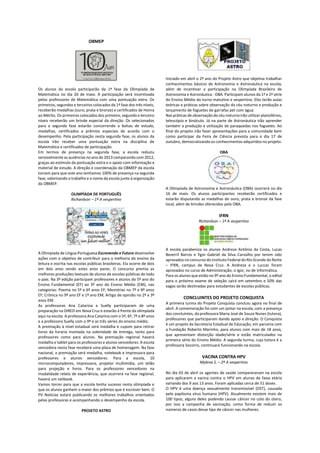 OBMEP
Os alunos da escola participarão da 1ª fase da Olimpíada de
Matemática no dia 26 de maio. A participação será incentivada
pelos professores de Matemática com uma pontuação extra. Os
primeiros, segundos e terceiros colocados da 1ª fase dos três níveis,
receberão medalhas (ouro, prata e bronze) e certificados de Honra
ao Mérito. Os primeiros colocados dos primeiro, segundo e terceiro
níveis receberão um brinde especial da direção. Os selecionados
para a segunda fase estarão concorrendo a bolsas de estudo,
medalhas, certificados e prêmios especiais de acordo com o
desempenho. Pela participação nesta segunda fase, os alunos da
escola irão receber uma pontuação extra na disciplina de
Matemática e certificados de participação.
Em termos de presença na segunda fase, a escola reduziu
sensivelmente as ausências no ano de 2013 comparando com 2012,
graças ao estímulo da pontuação extra e o apoio com informação e
material de estudo. A direção e coordenação da OBMEP da escola
torcem para que este ano tenhamos 100% de presença na segunda
fase, valorizando o trabalho e o nome da escola junto à organização
da OBMEP.
OLIMPÍADA DE PORTUGUÊS
Richardson – 1ª A vespertino
A Olimpíada de Língua Portuguesa Escrevendo o Futuro desenvolve
ações com o objetivo de contribuir para a melhoria do ensino da
leitura e escrita nas escolas públicas brasileiras. Ela ocorre de dois
em dois anos sendo estes anos pares. O concurso premia as
melhores produções textuais de alunos de escolas públicas de todo
o país. Na 3ª edição participam professores e alunos do 5º ano do
Ensino Fundamental (EF) ao 3º ano do Ensino Médio (EM), nas
categorias: Poema no 5º e 6º anos EF; Memórias no 7º e 8º anos
EF; Crônica no 9º ano EF e 1º ano EM; Artigo de opinião no 2º e 3º
anos EM.
As professoras Ana Catarina e Suelly participaram de uma
preparação na DIRED em Nova Cruz e estarão à frente da olimpíada
aqui na escola. A professora Ana Catarina com o 5º, 6º, 7º e 8º anos
e a professora Suelly com o 9º e as três séries do ensino médio.
A premiação à nível estadual será medalha e cupom para retirar
livros da livraria montada na solenidade de entrega, tanto para
professores como para alunos. Na premiação regional haverá
medalha e tablet para os professores e alunos vencedores. A escola
vencedora nesta fase receberá uma placa de homenagem. Na fase
nacional, a premiação será medalha, notebook e impressora para
professores e alunos vencedores. Para a escola, 10
microcomputadores, impressora, projetor multimídia, um telão
para projeção e livros. Para os professores vencedores na
modalidade relato de experiência, que ocorrerá na fase regional,
haverá um netbook.
Vamos torcer para que a escola tenha sucesso nesta olimpíada e
que os alunos ganhem o maior dos prêmios que é escrever bem. O
PV Notícias estará publicando os melhores trabalhos orientados
pelas professoras e acompanhando o desempenho da escola.
PROJETO ASTRO
Iniciado em abril o 2º ano do Projeto Astro que objetiva trabalhar
conhecimentos básicos de Astronomia e Astronáutica na escola,
além de incentivar a participação na Olimpíada Brasileira de
Astronomia e Astronáutica - OBA. Participam alunos da 1ª e 2ª série
do Ensino Médio do turno matutino e vespertino. Eles terão aulas
teóricas e práticas sobre observação do céu noturno e produção e
lançamento de foguetes de garrafas pet com água.
Nas práticas de observação do céu noturno irão utilizar planisférios,
telescópio e binóculo. Já na parte de Astronáutica irão aprender
também a produção e utilização de paraquedas nos foguetes. Ao
final do projeto irão fazer apresentações para a comunidade bem
como participar da Feira de Ciência prevista para o dia 17 de
outubro, democratizando os conhecimentos adquiridos no projeto.
OBA
A Olimpíada de Astronomia e Astronáutica (OBA) ocorrerá no dia
16 de maio. Os alunos participantes receberão certificados e
estarão disputando as medalhas de ouro, prata e bronze da fase
local, além de brindes oferecidos pela OBA.
IFRN
Richardson – 1ª A vespertino
A escola parabeniza os alunos Andreza Antônia da Costa, Lucas
Bezerril Barros e Ygor Gabriel da Silva Carvalho por terem sido
aprovados no concurso do Instituto Federal do Rio Grande do Norte
– IFRN, campus de Nova Cruz. A Andreza e o Luccas foram
aprovados no curso de Administração, o Igor, no de Informática.
Para os alunos que estão no 9º ano do Ensino Fundamental, o edital
para o próximo exame de seleção sairá em setembro e 50% das
vagas serão destinadas para estudantes de escolas públicas.
CONCLUINTES DO PROJETO CONQUISTA
A primeira turma do Projeto Conquista concluiu agora no final de
abril. A comemoração foi com um jantar na escola, com a presença
dos concluintes, da professora Maria José de Souza Nunes (tutora),
professores que participaram dando apoio e direção. O Conquista
é um projeto da Secretaria Estadual de Educação, em parceria com
a Fundação Roberto Marinho, para alunos com mais de 18 anos,
que apresentam distorção idade/série e estão matriculados na
primeira série do Ensino Médio. A segunda turma, cuja tutora é a
professora Socorro, continuará funcionando na escola.
VACINA CONTRA HPV
Mylena S. – 2ª A vespertino
No dia 03 de abril os agentes de saúde compareceram na escola
para aplicarem a vacina contra o HPV em alunas de faixa etária
variando dos 9 aos 13 anos. Foram aplicadas cerca de 51 doses.
O HPV é uma doença sexualmente transmissível (DST), causada
pelo papiloma vírus humano (HPV). Atualmente existem mais de
100 tipos, alguns deles podendo causar câncer no colo do útero,
por isso a campanha de vacinação, como forma de reduzir os
números de casos desse tipo de câncer nas mulheres.
 