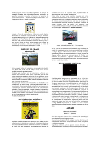 A infecção pode provocar (ou não) surgimentos de verrugas de
tamanhos variáveis, mais comumente na boca, garganta e no
aparelho reprodutor masculino e feminino. Na presença de
qualquer desses sinais a recomendação é procurar o médico para
o diagnóstico correto e devido tratamento.
XADREZ
Iniciado o 2º ano do projeto Xadrez. O Xadrez na escola objetiva
desenvolver no estudante sua capacidade de atenção, memória,
raciocínio lógico, inteligência e imaginação. Será trabalhado apenas
nas turmas da 1ª e 2ª séries do turno vespertino e 1ª série do
matutino. Todo bimestre haverá duas aulas com teoria e prática e
uma terceira, onde os alunos serão cobrados com relação ao
conteúdo apresentado. A nota será contabilizada na média do
bimestre para as disciplinas de Matemática e Física.
NOTÍCIAS DA CIDADE
EMANCIPAÇÃO
Richardson – 1ª A vespertino
A Emancipação Política de Pedro Velho completará no dia dez 124
anos. Nesta data, 10 de maio de 1890, a cidade deixou de fazer
parte do município de Canguaretama.
A cidade, que envelhece sem se modernizar o suficiente para
premiar seus moradores, ainda sonha, quem sabe?, por um trem
moderno passando pela ponte revigorada do seu abandono, ou sua
história protegida e preservada, gerando riquezas. Por enquanto os
pedrovelhenses torcem para que os políticos pelo menos cumpram
suas promessas de campanha.
A programação começou com o II Bate e Fica nos dias 3 e 4, que foi
um encontro de motociclistas e suas grandes motocicletas. O
encontro teve shows com bandas de rock e forró. Continuando com
a programação ocorrerão: O Circuito Cultural de Ecoturismo nos
dias 8 e 9; a missa na catedral às 19 horas do dia 9; o II campeonato
de Futevôlei, no balneário, dia 10 e, durante as noites, shows com
Dedé do Forró, Zé Hilton do Acordeom, Fabiana Santos e Tornados
do Forró finalizando com a banda Cavalo de Pau.
Parabéns Pedro Velho!
IRRESPONSABILIDADE NO TRÂNSITO
Mylena S. – 2ª A vespertino
A imagem acima faz parte de uma campanha do DETRAN – RN para
reduzir o número de acidentes envolvendo motocicletas devido ao
fato de que 70% dos acidentes de trânsito envolvem os condutores
de motos e/ou seus passageiros. A campanha cobra atitudes do
condutor como o uso de capacete, colete, respeitar limites de
velocidade, não subir calçadas, entre outras.
Pedro Velho se insere nesta estatística macabra com vários
acidentes envolvendo motos, inclusive com alunos da escola, e, na
maioria das vezes, com consequências graves, para os envolvidos.
Os motivos passam invariavelmente pela falta de atenção e de
responsabilidade na direção, associada às péssimas condições de
nossas estradas. Como na maioria dos acidentes, essa
irresponsabilidade é provocada pela ingestão de bebidas alcóolicas
ou outras drogas, vale a máxima: “Se beber não dirija!!”
JOGOS
Luana, Mylena S, Rayani e Taís – 2ª A vespertino
Do dia 21 ao dia 24 de maio serão realizados os jogos estudantis da
cidade. As modalidades serão: atletismo, voleibol, futsal, handebol
e natação. Os jogos serão realizados entre as escolas do município
envolvendo os alunos do ensino fundamental e médio. Os locais de
disputa serão o ginásio de esportes, campo de futebol e o
balneário. Os primeiros e segundos colocados nas referidas
modalidades receberão medalhas e troféus. A escola vencedora
também receberá um troféu.
ECLIPSE LUNAR EM PEDRO VELHO
O eclipse da Lua que ocorreu na madrugada do dia 15/04 foi o
primeiro de uma sequência de quatro que ocorrerão neste ano e
em 2015. O satélite natural foi totalmente coberto pela sombra da
Terra, que se encontrava entre o Sol e a Lua, por volta das 4:46 da
manhã. Apesar de estar no cone de sombra (umbra), o satélite não
desapareceu do céu, mas teve sua cor mudada para um vermelho
amarronzado. Isso decorre da diferença entre os diâmetros do Sol
e Terra (cerca de 100 vezes maior), possibilitando que parte da
luminosidade atinja indiretamente a Lua através dos fenômenos da
refração e dispersão da luz na atmosfera terrestre. Os alunos do
projeto Astro foram incentivados a observar e registrar com fotos
o evento, tendo sido o vencedor o aluno Ygor da 1ª série do turno
matutino com a foto acima. O Ygor recebeu uma caixa de chocolate
do coordenador do projeto Astro. Para quem quiser ver mais
registros do eclipse lunar visto aqui de Pedro Velho, basta acessar
o blog jfgf2011.blogspot.com e conferir as belas imagens
registradas pelos alunos do projeto, também disponíveis no site da
OBA.
. ARTIGOS
VERDADE x FELICIDADE
Alice – 1ª A matutino
Você já se perguntou como se criou o mundo? Se foi da forma que
está na bíblia ou como a ciência afirma?
Esse é um assunto que confunde qualquer um, mas não é confundir
que pretendo neste artigo. Desejo apenas que parem para pensar
e procurem a verdade.
Segundo os religiosos, um dos grandes pecados é roubar e se
alguém mente está roubando o direito da outra pessoa de saber a
 
