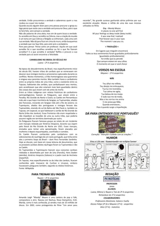 verdade. Então procuremos a verdade e saberemos quem a nos
roubou ou a quer nos roubar.
Quando escuto alguém dizer para uma pessoa procurar a igreja eu
logo penso que neste caso a verdade será procurar Deus, pois o que
te fará feliz, será sempre a verdade.
Não são palavras de uma ateia, mas sim de quem busca a verdade.
Eu acredito em Deus e acredito na Ciência, mas a criação do mundo
é um tema em que Ciência e Religião se enfrentam, cada uma com
sua verdade. Não dá para ficar em cima do muro, então busquemos
a verdade que nos faça feliz, pois está será a verdadeira.
Pare para pensar. Pense como um professor. Aquilo em que você
acredita foi o que escolheu acreditar ou foi o que lhe fizeram
acreditar? E o que acredita é verdade? Reflita e procure a sua
verdade para só assim encontrar a felicidade.
CANIBALISMO NO BRASIL DO SÉCULO XVI
Luana – 2ª A vespertino
Na época do descobrimento do Brasil, mas especificamente início
do século XVI, haviam tribos de canibais que se esmeravam em
devorar seus inimigos mortos e prisioneiros capturados durante os
conflitos. Nestes momentos, a tribo homenageava seus guerreiros
e vingava seus parentes mortos. Mas também havia o canibalismo
entre os próprios índios de uma tribo, como o existente entre os
Tapuias, habitantes dos sertões, que canibalizavam seus mortos,
pois acreditavam que eles estariam mais bem guardados dentro
dos corpos dos que viviam com ele antes da morte.
Entre as tribos indígenas com relatos históricos de canibalismo
(antropofagismo), haviam os Potiguares, que viviam entre a
Paraíba, Rio Grande do Norte e Ceará; os Caetés em Pernambuco
indo até o que hoje é território de Sergipe; os Tupinambás, aliados
dos franceses, iniciando em Sergipe indo até o Rio de Janeiro; os
Tupiniquins, aliados dos portugueses e inimigos ferozes dos
Tupinambás, vivendo do sul da Bahia até São Paulo e, também os
Tapuias, em especial, os que habitavam o sertão do Rio Grande do
Norte (tribo dos Janduis). Essas fronteiras não eram respeitadas e
não impediam as invasões de uma ou outra tribo, que poderia
assumir região em território dominada por outra.
Os Potiguares ficaram famosos graças ao relato de um incidente
com marujos relatado por Américo Vespúcio, durante sua viajem
pelo litoral do Rio Grande do Norte em 1501. Esses marujos,
enviados para tentar uma aproximação, foram atacados por
mulheres e depois esquartejados, cozinhados e comidos.
Os Caetés ficaram conhecidos pelo canibalismo com os
sobreviventes do naufrágio de um navio português, que tinha entre
eles o primeiro bispo do Brasil – dom Pero Fernandes Sardinha.
Hoje se discute, com base em novas leituras de documentos, que
os prováveis canibais destes náufragos foram os Tupinambás e não
os Caetés.
Os Tupinambás e Tupininquins tiveram seus costumes canibais
relatados e desenhados por Jean de Léry (francês), Hans Staden
(alemão), Américo Vespúcio (italiano) e o padre José de Anchieta
(espanhol).
Os Tapuias, mas especificamente os da tribo dos Janduis, ficaram
conhecidos pelo massacre de Cunhaú e Uruassú, embora
houvessem potiguares também, segundo os relatos históricos.
Fonte: Wilkpédia
PARA TREINAR SEU INGLÊS
Rayani – 2º A vespertino
Amanda Leigh "Mandy" Moore é uma cantora de pop e folk,
compositora e atriz. Nasceu em Nashua, Nova Hampshire, EUA.
Mandy, como é mais conhecida, já vendeu mais de 10 milhões de
discos. Em 2002, como protagonista do filme “Um amor para
recordar”, fez grande sucesso ganhando vários prêmios por sua
excelente atuação. Abaixo o refrão de uma das suas músicas
utilizadas no filme.
Cry – Mandy Moore
In places no one will find
All your feelings so deep inside [deep inside]
It was now that I realized
That forever was in your eyes
The moment I saw you cry
> TRADUÇÃO <
Em lugares que ninguém encontrará
Todos os teus sentimentos foram guardados profundamente
[guardados profundamente]
Foi então que eu percebi
Que sempre esteve em seus olhos
O momento em que vi você chorar
VERSOS NA ESCOLA
Mayane – 1ª A vespertino
MÃE
Teu olhar me reflete,
Teu desejo me enlouquece,
Tua luz me incendeia,
Tua calma me agita,
Tua beleza dá-me inveja
E tudo isso me dá medo,
Mas o teu sorriso me anima
E me preocupo Mãe,
Quando entristeces...
Pois é quando surge a imperfeição.
DÁ PARA ENTENDER ESSE PORTUGUÊS?
Correção: “Atenção! Cuidado com as criações.”
HUMOR
REDAÇÃO
PROFESSOR:
Jonas
ALUNOS:
Luana, Milena S, Rayani e Taís do 2ª A vespertino
Richardson do 1ª A vespertino
COLABORADORES:
Professores Aleximone, Solano e Suelly
Alunos Felipe (2º A) e Mayane (1º A) - vespertino
Alice (1º A) - matutino
 