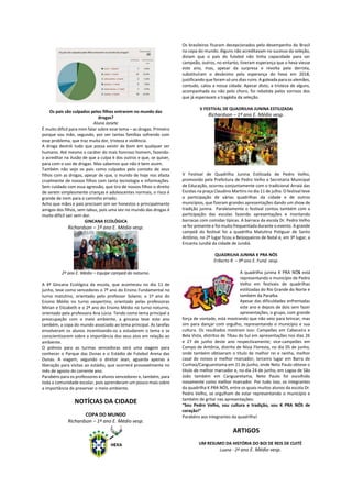 Os pais são culpados pelos filhos entrarem no mundo das
drogas?
Aluna Janete
É muito difícil para mim falar sobre esse tema – as drogas. Primeiro
porque sou mãe, segundo, por ver tantas famílias sofrendo com
esse problema, que traz muita dor, tristeza e violência.
A droga destrói tudo que possa existir de bom em qualquer ser
humano. Até mesmo o caráter do mais honroso homem, fazendo-
o acreditar na ilusão de que a culpa é dos outros e que, se quiser,
para com o uso de drogas. Mas sabemos que não é bem assim.
Também não vejo os pais como culpados pelo contato de seus
filhos com as drogas, apesar de que, o mundo de hoje nos afasta
cruelmente de nossos filhos com tanta tecnologia e informações.
Sem cuidado com essa agressão, que tira de nossos filhos o direito
de serem simplesmente crianças e adolescentes normais, o risco é
grande de irem para o caminho errado.
Acho que mães e pais precisam sim ser honestos e principalmente
amigos dos filhos, sem tabus, pois uma vez no mundo das drogas é
muito difícil sair sem dor.
GINCANA ECOLÓGICA
Richardson – 1º ano E. Médio vesp.
2º ano E. Médio – Equipe campeã do noturno.
A 4ª Gincana Ecológica da escola, que aconteceu no dia 11 de
junho, teve como vencedores o 7º ano do Ensino Fundamental no
turno matutino, orientado pelo professor Solano; o 1º ano do
Ensino Médio no turno vespertino, orientado pelas professoras
Mirian e Elizabeth e o 2º ano do Ensino Médio no turno noturno,
orientado pela professora Ana Lúcia. Tendo como tema principal a
preocupação com o meio ambiente, a gincana teve este ano
também, a copa do mundo associado ao tema principal. As tarefas
envolveram os alunos incentivando-os a estudarem o tema e se
conscientizarem sobre a importância dos seus atos em relação ao
ambiente.
O prêmio para as turmas vencedoras será uma viagem para
conhecer o Parque das Dunas e o Estádio de Futebol Arena das
Dunas. A viagem, segundo o diretor Jean, aguarda apenas a
liberação para visitas ao estádio, que ocorrerá provavelmente no
mês de agosto do corrente ano.
Parabéns para os professores e alunos vencedores e, também, para
toda a comunidade escolar, pois aprenderam um pouco mais sobre
a importância de preservar o meio ambiente.
NOTÍCIAS DA CIDADE
COPA DO MUNDO
Richardson – 1º ano E. Médio vesp.
Os brasileiros ficaram decepcionados pelo desempenho do Brasil
na copa do mundo. Alguns não acreditavam no sucesso da seleção,
diziam que o país do futebol não tinha capacidade para ser
campeão, outros, no entanto, tiveram esperança que o hexa viesse
este ano, mas, apesar da surpresa e revolta pela derrota,
substituíram o desânimo pela esperança do hexa em 2018,
justificando que foram só uns dias ruins. A goleada para os alemães,
contudo, calou a nossa cidade. Apesar disto, a tristeza de alguns,
acompanhada ou não pelo choro, foi rebatida pelos sorrisos dos
que já esperavam a tragédia da seleção.
V FESTIVAL DE QUADRILHA JUNINA ESTILIZADA
Richardson – 1º ano E. Médio vesp.
V Festival de Quadrilha Junina Estilizada de Pedro Velho,
promovido pela Prefeitura de Pedro Velho e Secretaria Municipal
de Educação, ocorreu conjuntamente com o tradicional Arraiá das
Escolas na praça Claudino Martins no dia 11 de julho. O festival teve
a participação de várias quadrilhas da cidade e de outros
municípios, que fizeram grandes apresentações dando um show de
tradição junina. Paralelamente o festival contou também com a
participação das escolas fazendo apresentações e montando
barracas com comidas típicas. A barraca da escola Dr. Pedro Velho
se fez presente e foi muito frequentada durante o evento. A grande
campeã do festival foi a quadrilha Matutina Potiguar de Santo
Antônio, no 2º lugar ficou a Beijoqueiros de Natal e, em 3º lugar, a
Encanta Jundiá da cidade de Jundiá.
QUADRILHA JUNINA K PRA NÓS
Eriberto R. – 9º ano E. Fund. vesp.
A quadrilha junina K PRA NÓS está
representando o município de Pedro
Velho em festivais de quadrilhas
estilizadas do Rio Grande do Norte e
também da Paraíba.
Apesar das dificuldades enfrentadas
este ano e depois de dois sem fazer
apresentações, o grupo, com grande
força de vontade, está mostrando que não veio para brincar, mas
sim para dançar com orgulho, representando o município e sua
cultura. Os resultados mostram isso: Campeões em Cabeceira e
Bela Vista, distritos de Tibau do Sul em apresentações nos dias 26
e 27 de junho deste ano respectivamente; vice-campeões em
Campo de Antônia, distrito de Nísia Floresta, no dia 05 de junho,
onde também obtiveram o título de melhor rei e rainha, melhor
casal de noivos e melhor marcador; terceiro lugar em Barra de
Cunhaú/Canguaretama em 21 de junho, onde Neto Paulo obteve o
título de melhor marcador e, no dia 24 de junho, em Lagoa de São
João também em Canguaretama, Neto Paulo foi escolhido
novamente como melhor marcador. Por tudo isso, os integrantes
da quadrilha K PRA NÓS, entre os quais muitos alunos da escola Dr.
Pedro Velho, se orgulham de estar representando o município e
também de gritar nas apresentações:
“Sou Pedro Velho, sou cultura e tradição, sou K PRA NÓS de
coração!”
Parabéns aos integrantes da quadrilha!
ARTIGOS
UM RESUMO DA HISTÓRIA DO BOI DE REIS DE CUITÉ
Luana - 2ª ano E. Médio vesp.
 