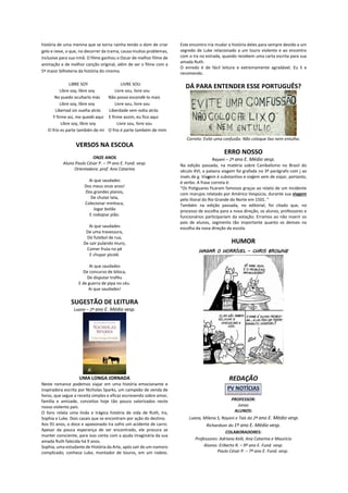 história de uma menina que se torna rainha tendo o dom de criar
gelo e neve, o que, no decorrer da trama, causa muitos problemas,
inclusive para sua irmã. O filme ganhou o Oscar de melhor filme de
animação e de melhor canção original, além de ser o filme com a
5ª maior bilheteria da história do cinema.
LIBRE SOY LIVRE SOU
Libre soy, libre soy Livre sou, livre sou
No puedo ocultarlo más Não posso escondê-lo mais
Libre soy, libre soy Livre sou, livre sou
Libertad sin vuelta atrás Liberdade sem volta atrás
Y firme así, me quedó aqui E firme assim, eu fico aqui
Libre soy, libre soy Livre sou, livre sou
El frío es parte también de mí O frio é parte também de mim
VERSOS NA ESCOLA
ONZE ANOS
Aluno Paulo César P. – 7º ano E. Fund. vesp.
Orientadora: prof. Ana Catarina
Ai que saudades
Dos meus onze anos!
Dos grandes planos,
De chutar lata,
Colecionar minhoca,
Jogar botão
E rodopiar pião.
Ai que saudades
De uma travessura,
Do futebol de rua,
De sair pulando muro,
Comer fruta no pé
E chupar picolé.
Ai que saudades
De concurso de biloca,
De disputar troféu
E de guerra de pipa no céu.
Ai que saudades!
SUGESTÃO DE LEITURA
Luana – 2º ano E. Médio vesp.
UMA LONGA JORNADA
Neste romance podemos viajar em uma história emocionante e
inspiradora escrita por Nicholas Sparks, um campeão de venda de
livros, que segue a receita simples e eficaz escrevendo sobre amor,
família e amizade, conceitos hoje tão pouco valorizados neste
nosso violento país.
O livro relata uma linda e trágica história de vida de Ruth, Ira,
Sophia e Luke. Dois casais que se encontram por ação do destino.
Aos 91 anos, o doce e apaixonado Ira sofre um acidente de carro.
Apesar da pouca esperança de ser encontrado, ele procura se
manter consciente, para isso conta com a ajuda imaginária da sua
amada Ruth falecida há 9 anos.
Sophia, uma estudante de História da Arte, após sair de um namoro
complicado, conhece Luke, montador de touros, em um rodeio.
Este encontro iria mudar a história deles para sempre devido a um
segredo de Luke relacionado a um touro violento e ao encontro
com o Ira na estrada, quando recebem uma carta escrita para sua
amada Ruth.
O enredo é de fácil leitura e extremamente agradável. Eu li e
recomendo.
DÁ PARA ENTENDER ESSE PORTUGUÊS?
Correto: Evite uma confusão. Não coloque lixo nem entulho.
ERRO NOSSO
Rayani – 2ª ano E. Médio vesp.
Na edição passada, na matéria sobre Canibalismo no Brasil do
século XVI, a palavra viagem foi grafada no 3º parágrafo com j ao
invés de g. Viagem é substantivo e viajem vem de viajar, portanto,
é verbo. A frase correta é:
“Os Potiguares ficaram famosos graças ao relato de um incidente
com marujos relatado por Américo Vespúcio, durante sua viagem
pelo litoral do Rio Grande do Norte em 1501. ”
Também na edição passada, no editorial, foi citado que, no
processo de escolha para a nova direção, os alunos, professores e
funcionários participariam da votação. Erramos ao não inserir os
pais de alunos, segmento tão importante quanto os demais na
escolha da nova direção da escola.
HUMOR
HAGAR O HORRÍVEL – CHRIS BROWNE
REDAÇÃO
PROFESSOR:
Jonas
ALUNOS:
Luana, Milena S, Rayani e Taís do 2ª ano E. Médio vesp.
Richardson do 1º ano E. Médio vesp.
COLABORADORES:
Professores: Adriana Kelli, Ana Catarina e Maurício
Alunos: Eriberto R. – 9º ano E. Fund. vesp.
Paulo César P. – 7º ano E. Fund. vesp.
 