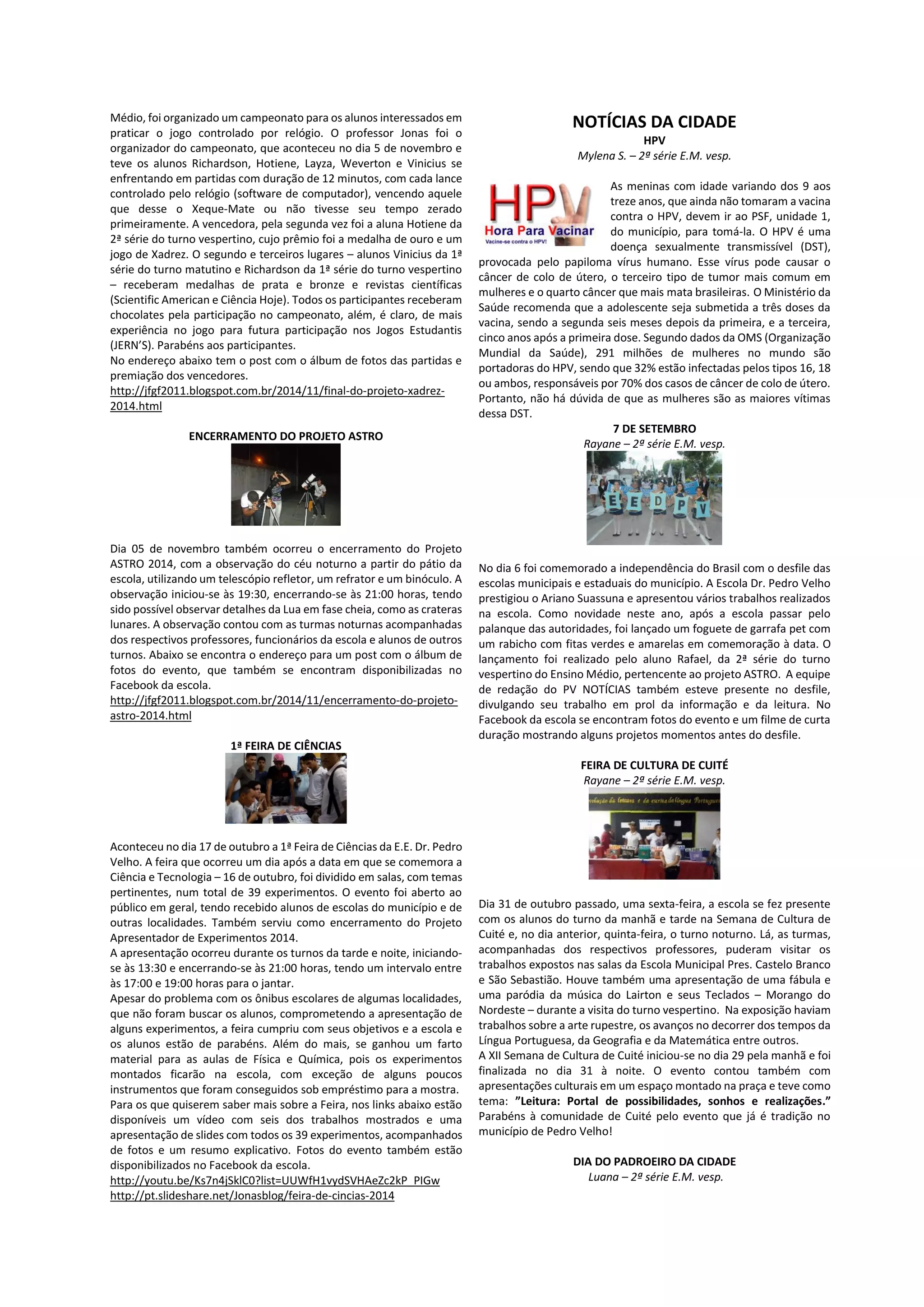 Médio, foi organizado um campeonato para os alunos interessados em praticar o jogo controlado por relógio. O professor Jonas foi o organizador do campeonato, que aconteceu no dia 5 de novembro e teve os alunos Richardson, Hotiene, Layza, Weverton e Vinicius se enfrentando em partidas com duração de 12 minutos, com cada lance controlado pelo relógio (software de computador), vencendo aquele que desse o Xeque-Mate ou não tivesse seu tempo zerado primeiramente. A vencedora, pela segunda vez foi a aluna Hotiene da 2ª série do turno vespertino, cujo prêmio foi a medalha de ouro e um jogo de Xadrez. O segundo e terceiros lugares – alunos Vinicius da 1ª série do turno matutino e Richardson da 1ª série do turno vespertino – receberam medalhas de prata e bronze e revistas científicas (Scientific American e Ciência Hoje). Todos os participantes receberam chocolates pela participação no campeonato, além, é claro, de mais experiência no jogo para futura participação nos Jogos Estudantis (JERN’S). Parabéns aos participantes. 
No endereço abaixo tem o post com o álbum de fotos das partidas e premiação dos vencedores. 
http://jfgf2011.blogspot.com.br/2014/11/final-do-projeto-xadrez- 2014.html 
ENCERRAMENTO DO PROJETO ASTRO 
Dia 05 de novembro também ocorreu o encerramento do Projeto ASTRO 2014, com a observação do céu noturno a partir do pátio da escola, utilizando um telescópio refletor, um refrator e um binóculo. A observação iniciou-se às 19:30, encerrando-se às 21:00 horas, tendo sido possível observar detalhes da Lua em fase cheia, como as crateras lunares. A observação contou com as turmas noturnas acompanhadas dos respectivos professores, funcionários da escola e alunos de outros turnos. Abaixo se encontra o endereço para um post com o álbum de fotos do evento, que também se encontram disponibilizadas no Facebook da escola. 
http://jfgf2011.blogspot.com.br/2014/11/encerramento-do-projeto- astro-2014.html 
1ª FEIRA DE CIÊNCIAS 
Aconteceu no dia 17 de outubro a 1ª Feira de Ciências da E.E. Dr. Pedro Velho. A feira que ocorreu um dia após a data em que se comemora a Ciência e Tecnologia – 16 de outubro, foi dividido em salas, com temas pertinentes, num total de 39 experimentos. O evento foi aberto ao público em geral, tendo recebido alunos de escolas do município e de outras localidades. Também serviu como encerramento do Projeto Apresentador de Experimentos 2014. 
A apresentação ocorreu durante os turnos da tarde e noite, iniciando- se às 13:30 e encerrando-se às 21:00 horas, tendo um intervalo entre às 17:00 e 19:00 horas para o jantar. 
Apesar do problema com os ônibus escolares de algumas localidades, que não foram buscar os alunos, comprometendo a apresentação de alguns experimentos, a feira cumpriu com seus objetivos e a escola e os alunos estão de parabéns. Além do mais, se ganhou um farto material para as aulas de Física e Química, pois os experimentos montados ficarão na escola, com exceção de alguns poucos instrumentos que foram conseguidos sob empréstimo para a mostra. 
Para os que quiserem saber mais sobre a Feira, nos links abaixo estão disponíveis um vídeo com seis dos trabalhos mostrados e uma apresentação de slides com todos os 39 experimentos, acompanhados de fotos e um resumo explicativo. Fotos do evento também estão disponibilizados no Facebook da escola. 
http://youtu.be/Ks7n4jSklC0?list=UUWfH1vydSVHAeZc2kP_PIGw 
http://pt.slideshare.net/Jonasblog/feira-de-cincias-2014 
NOTÍCIAS DA CIDADE 
HPV 
Mylena S. – 2ª série E.M. vesp. 
As meninas com idade variando dos 9 aos treze anos, que ainda não tomaram a vacina contra o HPV, devem ir ao PSF, unidade 1, do município, para tomá-la. O HPV é uma doença sexualmente transmissível (DST), provocada pelo papiloma vírus humano. Esse vírus pode causar o câncer de colo de útero, o terceiro tipo de tumor mais comum em mulheres e o quarto câncer que mais mata brasileiras. O Ministério da Saúde recomenda que a adolescente seja submetida a três doses da vacina, sendo a segunda seis meses depois da primeira, e a terceira, cinco anos após a primeira dose. Segundo dados da OMS (Organização Mundial da Saúde), 291 milhões de mulheres no mundo são portadoras do HPV, sendo que 32% estão infectadas pelos tipos 16, 18 ou ambos, responsáveis por 70% dos casos de câncer de colo de útero. Portanto, não há dúvida de que as mulheres são as maiores vítimas dessa DST. 
7 DE SETEMBRO 
Rayane – 2ª série E.M. vesp. 
No dia 6 foi comemorado a independência do Brasil com o desfile das escolas municipais e estaduais do município. A Escola Dr. Pedro Velho prestigiou o Ariano Suassuna e apresentou vários trabalhos realizados na escola. Como novidade neste ano, após a escola passar pelo palanque das autoridades, foi lançado um foguete de garrafa pet com um rabicho com fitas verdes e amarelas em comemoração à data. O lançamento foi realizado pelo aluno Rafael, da 2ª série do turno vespertino do Ensino Médio, pertencente ao projeto ASTRO. A equipe de redação do PV NOTÍCIAS também esteve presente no desfile, divulgando seu trabalho em prol da informação e da leitura. No Facebook da escola se encontram fotos do evento e um filme de curta duração mostrando alguns projetos momentos antes do desfile. 
FEIRA DE CULTURA DE CUITÉ 
Rayane – 2ª série E.M. vesp. 
Dia 31 de outubro passado, uma sexta-feira, a escola se fez presente com os alunos do turno da manhã e tarde na Semana de Cultura de Cuité e, no dia anterior, quinta-feira, o turno noturno. Lá, as turmas, acompanhadas dos respectivos professores, puderam visitar os trabalhos expostos nas salas da Escola Municipal Pres. Castelo Branco e São Sebastião. Houve também uma apresentação de uma fábula e uma paródia da música do Lairton e seus Teclados – Morango do Nordeste – durante a visita do turno vespertino. Na exposição haviam trabalhos sobre a arte rupestre, os avanços no decorrer dos tempos da Língua Portuguesa, da Geografia e da Matemática entre outros. 
A XII Semana de Cultura de Cuité iniciou-se no dia 29 pela manhã e foi finalizada no dia 31 à noite. O evento contou também com apresentações culturais em um espaço montado na praça e teve como tema: ”Leitura: Portal de possibilidades, sonhos e realizações.” Parabéns à comunidade de Cuité pelo evento que já é tradição no município de Pedro Velho! 
DIA DO PADROEIRO DA CIDADE 
Luana – 2ª série E.M. vesp.  
