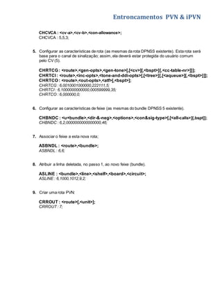 Entroncamentos PVN & iPVN 
CHCVCA : <cv-a>,<cv-b>,<con-allowance>; 
CHCVCA : 5,5,3; 
5. Configurar as características de rota (as mesmas da rota DPNSS existente). Esta rota será 
base para o canal de sinalização; assim, ela deverá estar protegida do usuário comum 
pelo CV (5). 
CHRTCG : <route>,<gen-opts>,<gen-tone>[,[<cv>][,<bspt>][,<cc-table-nr>]]]; 
CHRTCI : <route>,<inc-opts>,<tone-and-ddi-opts>[,[<tree>][,[<aqueue>][,<bspt>]]]; 
CHRTCO : <route>,<out-opts>,<atf>[,<bspt>]; 
CHRTCG : 6,0010001000000,222111,5; 
CHRTCI : 6,1000000000000,000599999,35; 
CHRTCO : 6,000000,0; 
6. Configurar as características de feixe (as mesmas do bundle DPNSS 5 existente). 
CHBNDC : <u+bundle>,<dir-&-neg>,<options>,<con&sig-type>[,[<all-calls>][,bspt]]; 
CHBNDC : 6,2,0000000000000000,46; 
7. Associar o feixe a esta nova rota; 
ASBNDL : <route>,<bundle>; 
ASBNDL : 6,6; 
8. Atribuir a linha deletada, no passo 1, ao novo feixe (bundle). 
ASLINE : <bundle>,<line>,<shelf>,<board>,<circuit>; 
ASLINE : 6,1000,1012,9,2; 
9. Criar uma rota PVN: 
CRROUT : <route>[,<unit>]; 
CRROUT : 7; 
 