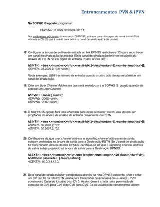 Entroncamentos PVN & iPVN 
No SOPHO iS oposto, programar: 
CHPVNR : 6,2099,0035689,0001,1; 
Nos parâmetros adicionais do comando CHPVNR, a árvore para discagem de ramal inicial (0) é 
indicada e CV (5) que é usado para definir o canal de sinalização e de usuário. 
17. Configurar a árvore de análise de entrada no link DPNSS real (árvore 35) para reconhecer 
um canal de sinalização de entrada (Se o canal de sinalização deve ser estabelecido 
através da PSTN no link digital de entrada PSTN: árvore 30): 
ASINTN : <tree>,<number>,<trfc>,<result-id>[,[<dest/number>][,<numberlength/cv>]]; 
ASINTN : 35,2099,2,133[,<unit>]; 
Neste exemplo, 2099 é o número de entrada quando o outro lado deseja estabelecer um 
canal de sinalização. 
18. Criar um User Channel Addresses que será enviado para o SOPHO iS oposto quando ele 
solicitar um User Channel. 
ASPVNU : <uca>[,<unit>]; 
ASPVNU : 2098,<unit>; 
ASPVNU : 2097,<unit>; 
19. O SOPHO iS oposto fará uma chamada para estes números; assim, eles devem ser 
projetados na árvore de análise de entrada proveniente da PSTN. 
ASINTN : <tree>,<number>,<trfc>,<result-id>[,[<dest/number>][,<numberlength/cv>]]; 
ASINTN : 30,2098,2,132; 
ASINTN : 30,2097,2,132; 
20. Certifique-se de que user channel address e signalling channel addresses de saída, 
estejam projetados na árvore de saída para a Destinação PSTN. Se o canal de sinalização 
for transportado através da rota DPNSS, certifique-se de que o signalling channel address 
de saída esteja projetado na árvore de saída para a Destinação DPNSS. 
ASEXTN : <tree>,<number>,<trfc>,<min-length>,<max-length>,<DTplace>[,<tarif-cl>]; 
Additional parameter : [<route-table>]; 
ASEXTN : 60,0,3,4,12,0; 
; 
21. Se o canal de sinalização for transportado através da rota DPNSS existente, criar e setar 
um CV (ex: 6) na rota PSTN usada para transportar o(s) canal(s) de usuário(s). PVN 
construirá o Canal de Usuário com CV 5. Assim, deverá criada uma permissão de 
conexão de CV5 para CV6 e de CV6 para CV5. Se os usuários de ramal normal devem 
 