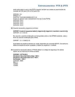 Entroncamentos PVN & iPVN 
ainda estar aptos a usar a rota PSTN, deverão também ser criadas as pwermissões de 
conexão de CV6 para CV0 e CV0 para CV6. 
CRCVAL : 6,v; 
DIROUT : 0; 
CHRTCG : 0,0010001000000,222111,6; 
Copiar as ‘general route characteristics’ da rota 0 (rota PSTN) 
CHCVCA : 5,6,3; 
CHCVCA : 6,5,3; 
CHCVCA : 0,6,3; 
CHCVCA : 6,0,3; 
22. Quando necessário, programar os timers: 
CHPVNT:<route>[,<sequence-table>[,<sigch-tu>][,<sigch-tv>,<usrchtu>,<usrch-tv>]]; 
CHPVNT : 5,1,1,5,0,10; 
No caso de o canal de sinalização ser transportado sobre a rota DPNSS existente, setar o 
timer do canal de sinalização para infinito. 
CHPVNT : 5,1,1,16383,0,10; 
Qual tabela de seqüência deverá ser usada, dependerá do comando ASFATI. Se nenhuma 
tabela de seqüência estiver projetada, a tabela de seqüência 1 é default. 
23. Quando for necessário alterar o PTN-ID default e o código de segurança. Os valores 
devem ser os mesmos em ambos os lados. 
CHPVNS : [<PTN-ID>]; 
Introduza o Security Code antigo: <SC>; 
Introduza o Security Code novo: <SC>; 
Verificação : <SC>; 
CHPVNS : 9999; 
899111; 
123456; 
123456; 
 