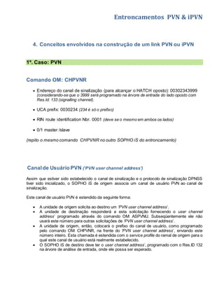 Entroncamentos PVN & iPVN 
4. Conceitos envolvidos na construção de um link PVN ou iPVN 
1º. Caso: PVN 
Comando OM: CHPVNR 
 Endereço do canal de sinalização (para alcançar o HATCH oposto): 00302343999 
(considerando-se que o 3999 será programado na árvore de entrada do lado oposto com 
Res.Id: 133 (signalling channel). 
 UCA prefix: 0030234 (234 é só o prefixo) 
 RIN route identification Nbr. 0001 (deve se o mesmo em ambos os lados) 
 0/1 master /slave 
(repito o mesmo comando CHPVNR no outro SOPHO iS do entroncamento) 
Canal de Usuário PVN (‘PVN user channel address’) 
Assim que estiver sido estabelecido o canal de sinalização e o protocolo de sinalização DPNSS 
tiver sido inicializado, o SOPHO iS de origem associa um canal de usuário PVN ao canal de 
sinalização. 
Este canal de usuário PVN é estendido da seguinte forma: 
 A unidade de origem solicita ao destino um ‘PVN user channel address’. 
 A unidade de destinação responderá a esta solicitação fornecendo o user channel 
address’ programado através do comando OM: ASPVNU. Subseqüentemente ele não 
usará este número para outras solicitações de ‘PVN user channel address’. 
 A unidade de origem, então, colocará o prefixo do canal de usuário, como programado 
pelo comando OM: CHPVNR, na frente do ’PVN user channel address’, enviando este 
número inteiro. Esta chamada é estendida com o service profile do ramal de origem para o 
qual este canal de usuário está realmente estabelecido. 
 O SOPHO iS de destino deve ter o user channel address’, programado com o Res.ID 132 
na árvore de análise de entrada, onde ele possa ser esperado. 
 