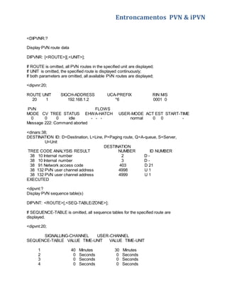 Entroncamentos PVN & iPVN 
<DIPVNR:? 
Display PVN route data 
DIPVNR: [<ROUTE>][,<UNIT>]; 
If ROUTE is omitted, all PVN routes in the specified unit are displayed; 
If UNIT is omitted, the specified route is displayed continuously; 
If both parameters are omitted, all available PVN routes are displayed; 
<dipvnr:20; 
ROUTE UNIT SIGCH-ADDRESS UCA-PREFIX RIN M/S 
20 1 192.168.1.2 *6 0001 0 
PVN FLOWS 
MODE CV TREE STATUS EHWA-HATCH USER-MODE ACT EST START-TIME 
0 0 0 idle - - - normal 0 0 - 
Message 222: Command aborted 
<dinars:38; 
DESTINATION ID: D=Destination, L=Line, P=Paging route, Q=A-queue, S=Server, 
U=Unit 
DESTINATION 
TREE CODE ANALYSIS RESULT NUMBER ID NUMBER 
38 10 Internal number 2 D - 
38 10 Internal number 3 D - 
38 91 Network access code 403 D 21 
38 132 PVN user channel address 4998 U 1 
38 132 PVN user channel address 4999 U 1 
EXECUTED 
<dipvnt:? 
Display PVN sequence table(s) 
DIPVNT: <ROUTE>[,<SEQ-TABLE/ZONE>]; 
If SEQUENCE-TABLE is omitted, all sequence tables for the specified route are 
displayed. 
<dipvnt:20; 
SIGNALLING-CHANNEL USER-CHANNEL 
SEQUENCE-TABLE VALUE TIME-UNIT VALUE TIME-UNIT 
1 40 Minutes 30 Minutes 
2 0 Seconds 0 Seconds 
3 0 Seconds 0 Seconds 
4 0 Seconds 0 Seconds 
 