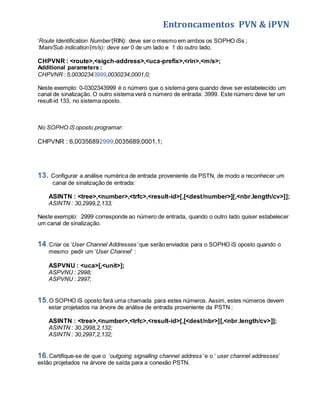 Entroncamentos PVN & iPVN 
‘Route Identification Number’(RIN): deve ser o mesmo em ambos os SOPHO iSs ; 
‘Main/Sub indication’(m/s): deve ser 0 de um lado e 1 do outro lado. 
CHPVNR : <route>,<sigch-address>,<uca-prefix>,<rin>,<m/s>; 
Additional parameters : 
CHPVNR : 5,00302343999,0030234,0001,0; 
Neste exemplo: 0-0302343999 é o número que o sistema gera quando deve ser estabelecido um 
canal de sinalização. O outro sistema verá o número de entrada: 3999. Este número deve ter um 
result-id 133, no sistema oposto. 
No SOPHO iS oposto programar: 
CHPVNR : 6,00356892999,0035689,0001,1; 
13. Configurar a análise numérica de entrada proveniente da PSTN, de modo a reconhecer um 
canal de sinalização de entrada: 
ASINTN : <tree>,<number>,<trfc>,<result-id>[,[<dest/number>][,<nbr.length/cv>]]; 
ASINTN : 30,2999,2,133; 
Neste exemplo: 2999 corresponde ao número de entrada, quando o outro lado quiser estabelecer 
um canal de sinalização. 
14. Criar os ‘User Channel Addresses’ que serão enviados para o SOPHO iS oposto quando o 
mesmo pedir um ‘User Channel’ : 
ASPVNU : <uca>[,<unit>]; 
ASPVNU : 2998; 
ASPVNU : 2997; 
15. O SOPHO iS oposto fará uma chamada para estes números. Assim, estes números devem 
estar projetados na árvore de análise de entrada proveniente da PSTN : 
ASINTN : <tree>,<number>,<trfc>,<result-id>[,[<dest/nbr>][,<nbr.length/cv>]]; 
ASINTN : 30,2998,2,132; 
ASINTN : 30,2997,2,132; 
16. Certifique-se de que o ‘outgoing signalling channel address’ e o ‘ user channel addresses’ 
estão projetados na árvore de saída para a conexão PSTN. 
 