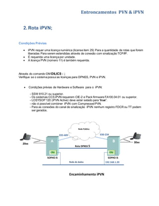 Entroncamentos PVN & iPVN 
2. Rota iPVN; 
Condições Prévias 
 iPVN requer uma licença numérica (license item 29) Para a quantidade de rotas que forem 
liberadas Para serem estendidas através de conexão com sinalização TCP/IP. 
 É requerida uma licença por unidade. 
 A licença PVN (número 11) é também requerida. 
Através do comando OM DILICS : ; 
Verifique se o sistema possui as licenças para DPNSS, PVN e iPVN. 
 Condições prévias de Hardware e Software para o iPVN: 
- SSW 810.21 ou superior. 
- Os sistemas CCS iPVN requerem CIE-2 e Pack firmware FA100.04.01 ou superior. 
- LOSYSOP 120 (iPVN Active) deve estar setado para 'true'. 
- não é possível combiner iPVN com Compressed PVN. 
- Para as conexões do canal de sinalização iPVN nenhum registro FDCR ou TT podem 
ser gerados. 
Rede Pública 
035-689 030-234 
A B 
20xx 30xx 
Rota DPNSS 5 
CPU CPU 
SOPHO iS 
Encaminhamento iPVN 
SOPHO iS 
Rede de dados 192.168.1.20 
 