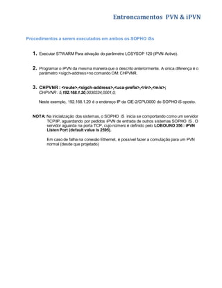 Entroncamentos PVN & iPVN 
Procedimentos a serem executados em ambos os SOPHO iSs 
1. Executar STWARM Para ativação do parâmetro LOSYSOP 120 (iPVN Active). 
2. Programar o iPVN da mesma maneira que o descrito anteriormente. A única diferença é o 
parâmetro <sigch-address>no comando OM: CHPVNR. 
3. CHPVNR : <route>,<sigch-address>,<uca-prefix>,<rin>,<m/s>; 
CHPVNR : 5,192.168.1.20,0030234,0001,0; 
Neste exemplo, 192.168.1.20 é o endereço IP da CIE-2/CPU3000 do SOPHO iS oposto. 
NOTA: Na inicialização dos sistemas, o SOPHO iS inicia se comportando como um servidor 
TCP/IP, aguardando por pedidos iPVN de entrada de outros sistemas SOPHO iS . O 
servidor aguarda na porta TCP, cujo número é definido pelo LOBOUND 356 : iPVN 
Listen Port (default value is 2595). 
Em caso de falha na conexão Ethernet, é possível fazer a comutação para um PVN 
normal (desde que projetado) 
 