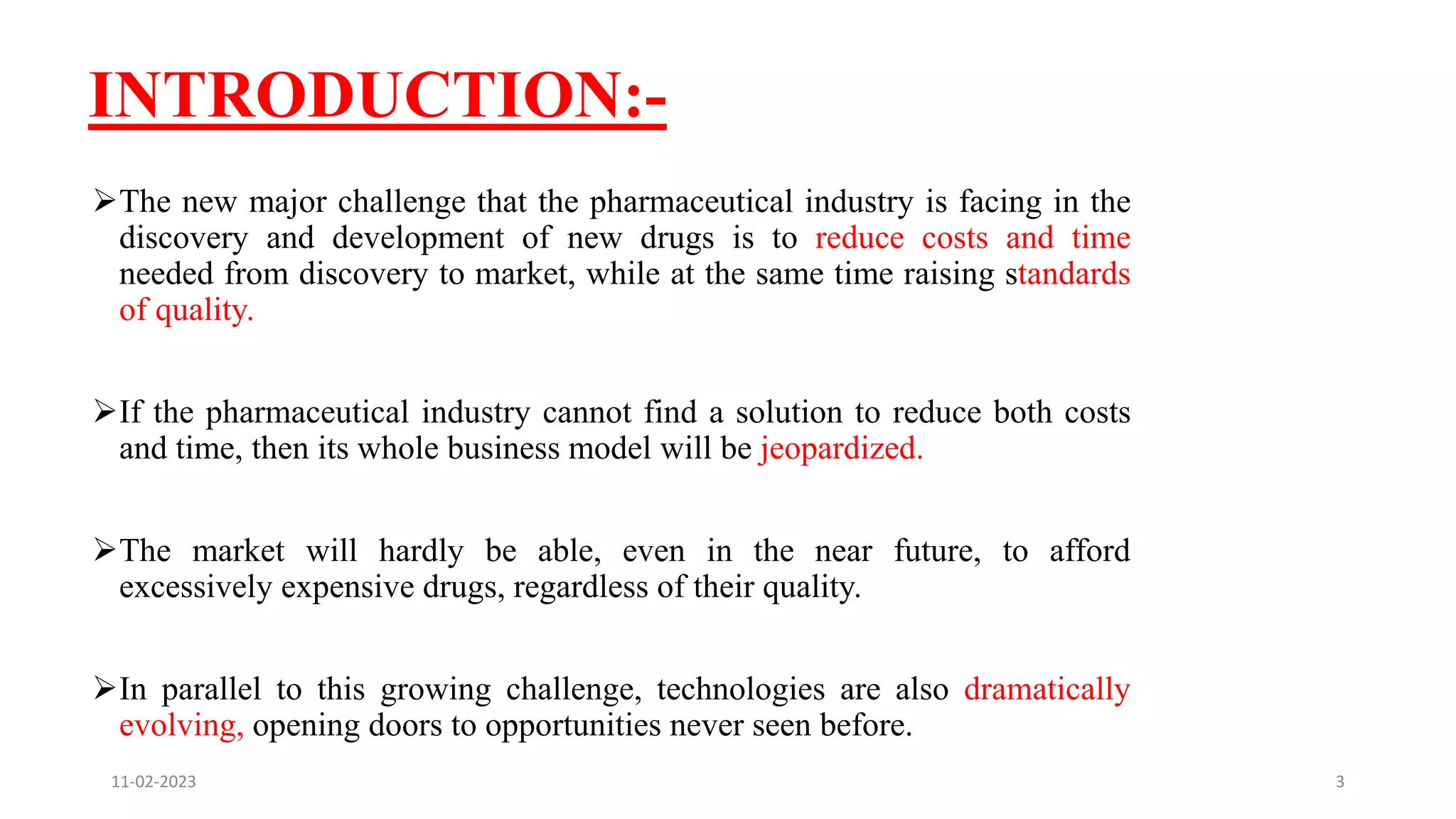 INTRODUCTION:-
The new major challenge that the pharmaceutical industry is facing in the
discovery and development of new drugs is to reduce costs and time
needed from discovery to market, while at the same time raising standards
of quality.
If the pharmaceutical industry cannot find a solution to reduce both costs
and time, then its whole business model will be jeopardized.
The market will hardly be able, even in the near future, to afford
excessively expensive drugs, regardless of their quality.
In parallel to this growing challenge, technologies are also dramatically
evolving, opening doors to opportunities never seen before.
11-02-2023 3
 