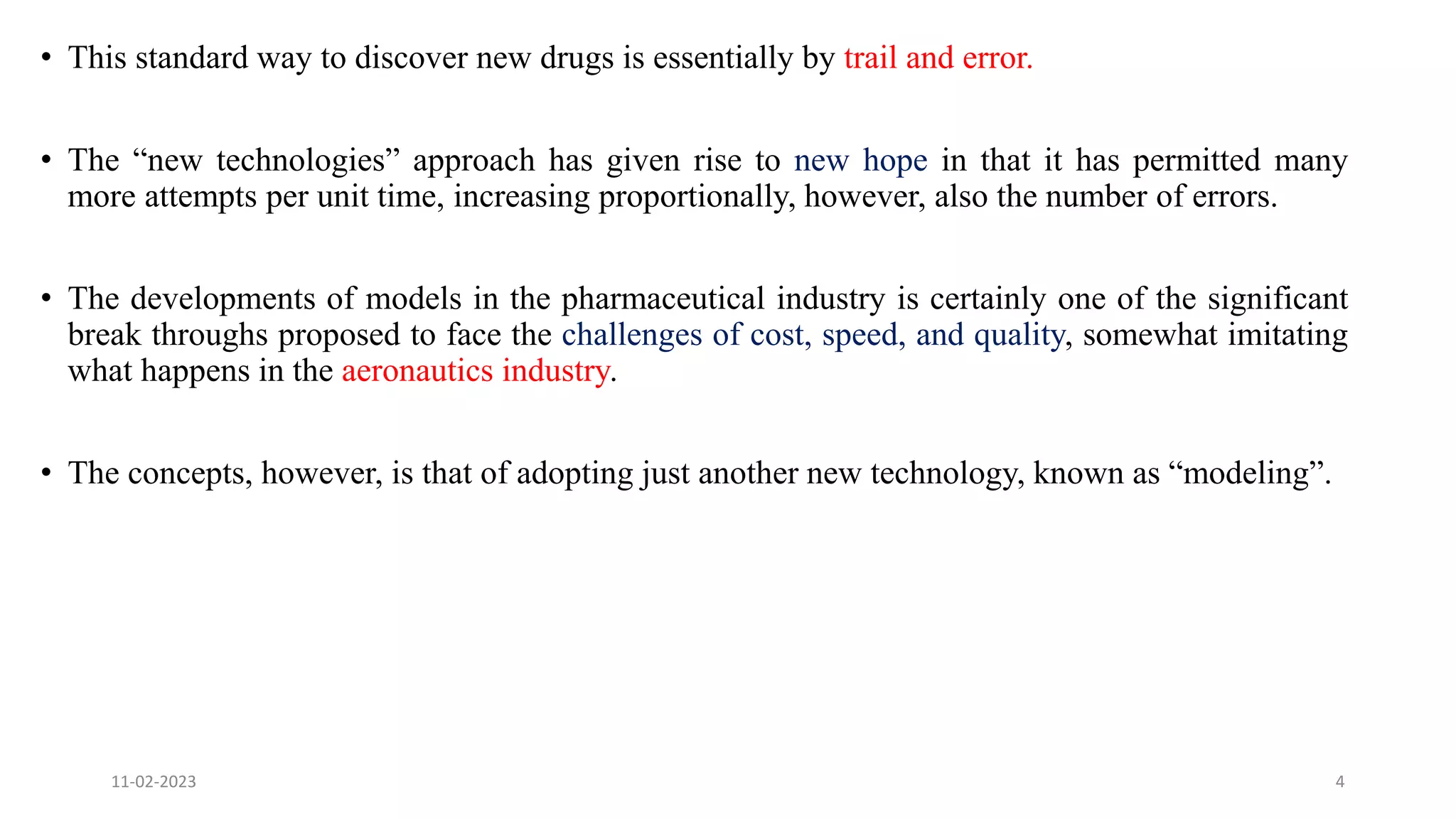 • This standard way to discover new drugs is essentially by trail and error.
• The “new technologies” approach has given rise to new hope in that it has permitted many
more attempts per unit time, increasing proportionally, however, also the number of errors.
• The developments of models in the pharmaceutical industry is certainly one of the significant
break throughs proposed to face the challenges of cost, speed, and quality, somewhat imitating
what happens in the aeronautics industry.
• The concepts, however, is that of adopting just another new technology, known as “modeling”.
11-02-2023 4
 