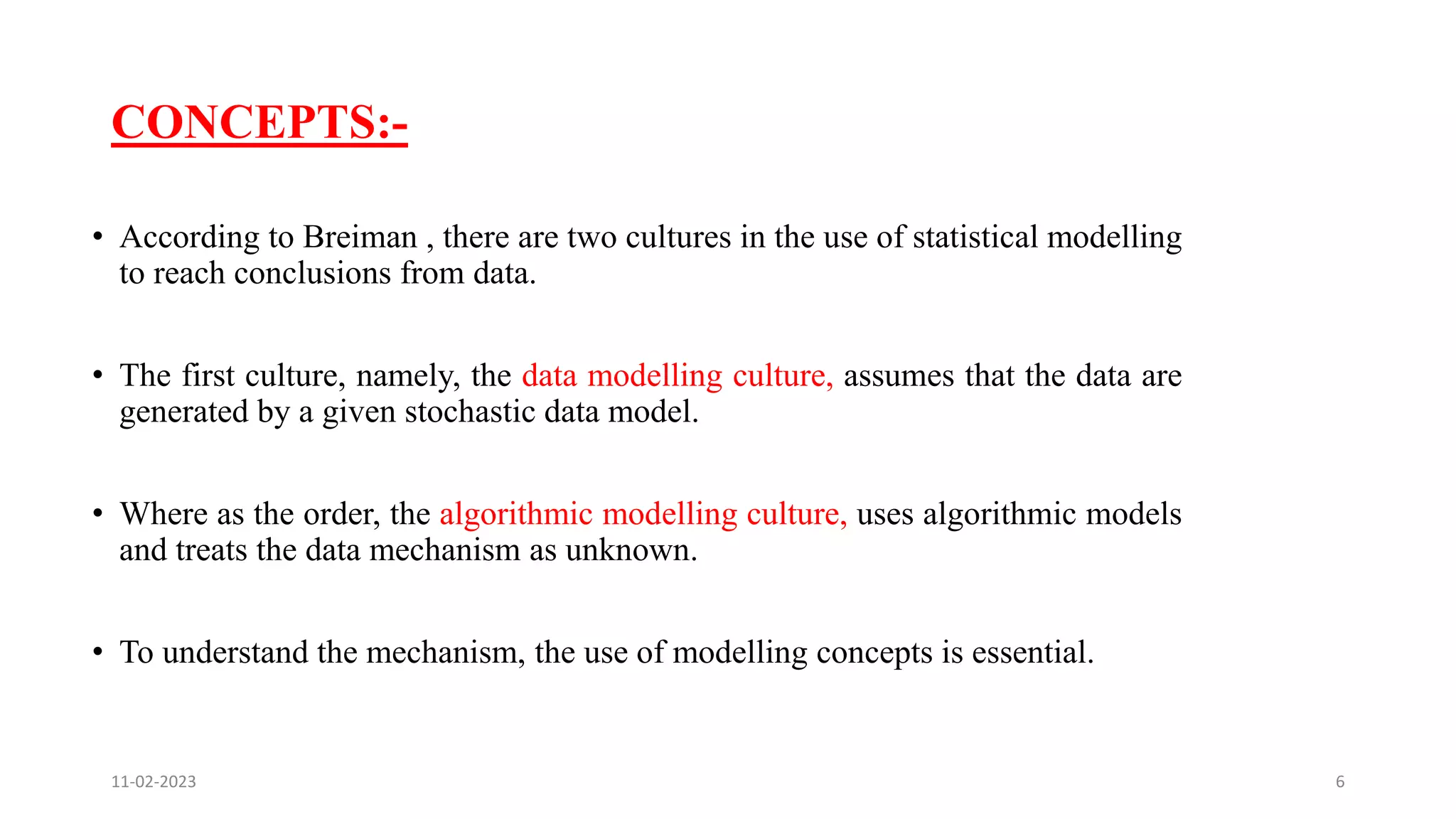 CONCEPTS:-
• According to Breiman , there are two cultures in the use of statistical modelling
to reach conclusions from data.
• The first culture, namely, the data modelling culture, assumes that the data are
generated by a given stochastic data model.
• Where as the order, the algorithmic modelling culture, uses algorithmic models
and treats the data mechanism as unknown.
• To understand the mechanism, the use of modelling concepts is essential.
11-02-2023 6
 