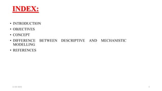 INDEX:
• INTRODUCTION
• OBJECTIVES
• CONCEPT
• DIFFERENCE BETWEEN DESCRIPTIVE AND MECHANISTIC
MODELLING
• REFERENCES
11-02-2023 2
 