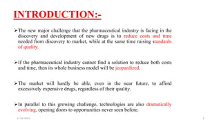 INTRODUCTION:-
The new major challenge that the pharmaceutical industry is facing in the
discovery and development of new drugs is to reduce costs and time
needed from discovery to market, while at the same time raising standards
of quality.
If the pharmaceutical industry cannot find a solution to reduce both costs
and time, then its whole business model will be jeopardized.
The market will hardly be able, even in the near future, to afford
excessively expensive drugs, regardless of their quality.
In parallel to this growing challenge, technologies are also dramatically
evolving, opening doors to opportunities never seen before.
11-02-2023 3
 