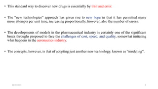 • This standard way to discover new drugs is essentially by trail and error.
• The “new technologies” approach has given rise to new hope in that it has permitted many
more attempts per unit time, increasing proportionally, however, also the number of errors.
• The developments of models in the pharmaceutical industry is certainly one of the significant
break throughs proposed to face the challenges of cost, speed, and quality, somewhat imitating
what happens in the aeronautics industry.
• The concepts, however, is that of adopting just another new technology, known as “modeling”.
11-02-2023 4
 