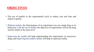 OBJECTIVES
• The use of models in the experimental cycle to reduce cost and time and
improve quality.
• Without models, the final purpose of an experiment was one single drug or its
behaviour, with the use of model, the objective of experiments will be the drug
and the model at the same level.
• Improving the model will help understanding the experiments on successive
drugs and improving the model’s ability will help to represent reality.
11-02-2023 5
 