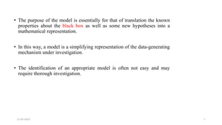 • The purpose of the model is essentially for that of translation the known
properties about the black box as well as some new hypotheses into a
mathematical representation.
• In this way, a model is a simplifying representation of the data-generating
mechanism under investigation.
• The identification of an appropriate model is often not easy and may
require thorough investigation.
11-02-2023 7
 