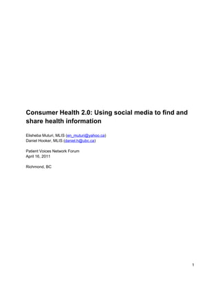 Consumer Health 2.0: Using social media to find and
share health information

Elisheba Muturi, MLIS (en_muturi@yahoo.ca)
Daniel Hooker, MLIS (daniel.h@ubc.ca)

Patient Voices Network Forum
April 16, 2011

Richmond, BC




                                                      1
 