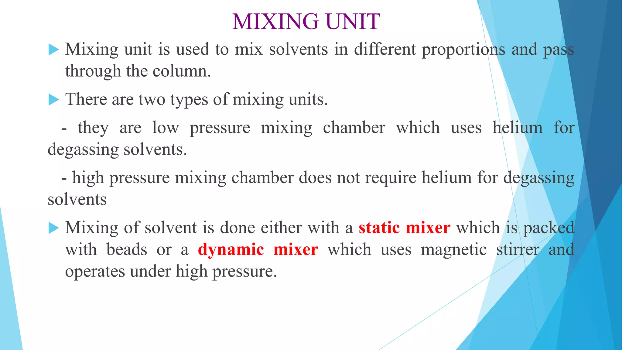 MIXING UNIT
 Mixing unit is used to mix solvents in different proportions and pass
through the column.
 There are two types of mixing units.
- they are low pressure mixing chamber which uses helium for
degassing solvents.
- high pressure mixing chamber does not require helium for degassing
solvents
 Mixing of solvent is done either with a static mixer which is packed
with beads or a dynamic mixer which uses magnetic stirrer and
operates under high pressure.
 