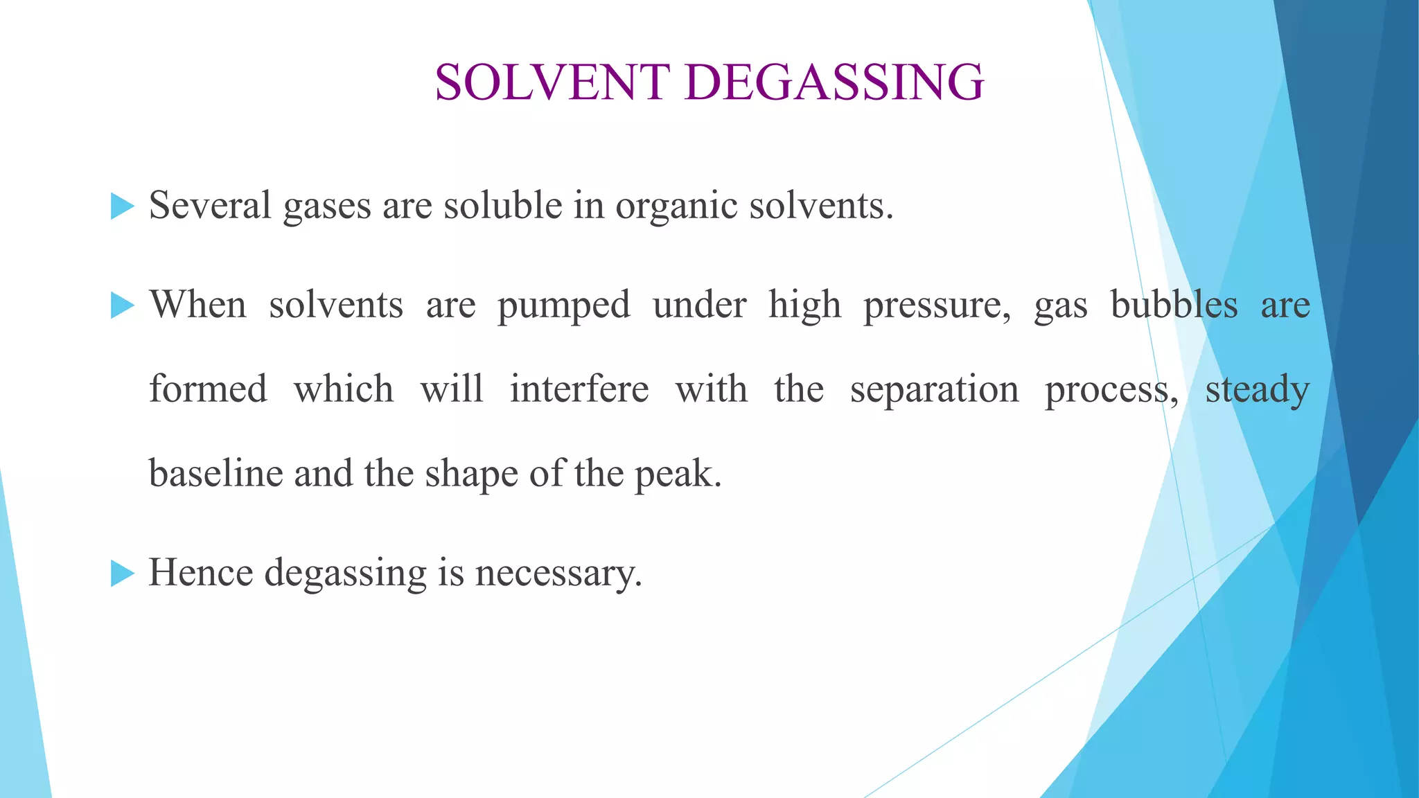 SOLVENT DEGASSING
 Several gases are soluble in organic solvents.
 When solvents are pumped under high pressure, gas bubbles are
formed which will interfere with the separation process, steady
baseline and the shape of the peak.
 Hence degassing is necessary.
 