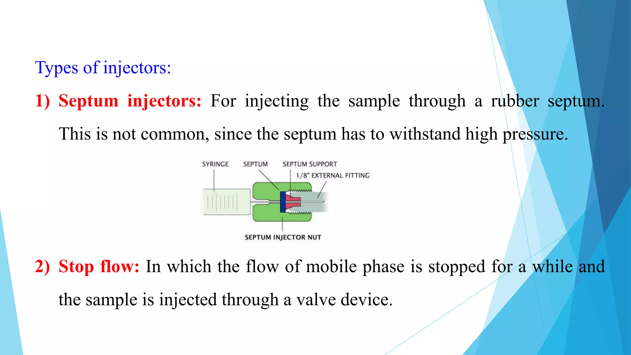 Types of injectors:
1) Septum injectors: For injecting the sample through a rubber septum.
This is not common, since the septum has to withstand high pressure.
2) Stop flow: In which the flow of mobile phase is stopped for a while and
the sample is injected through a valve device.
 