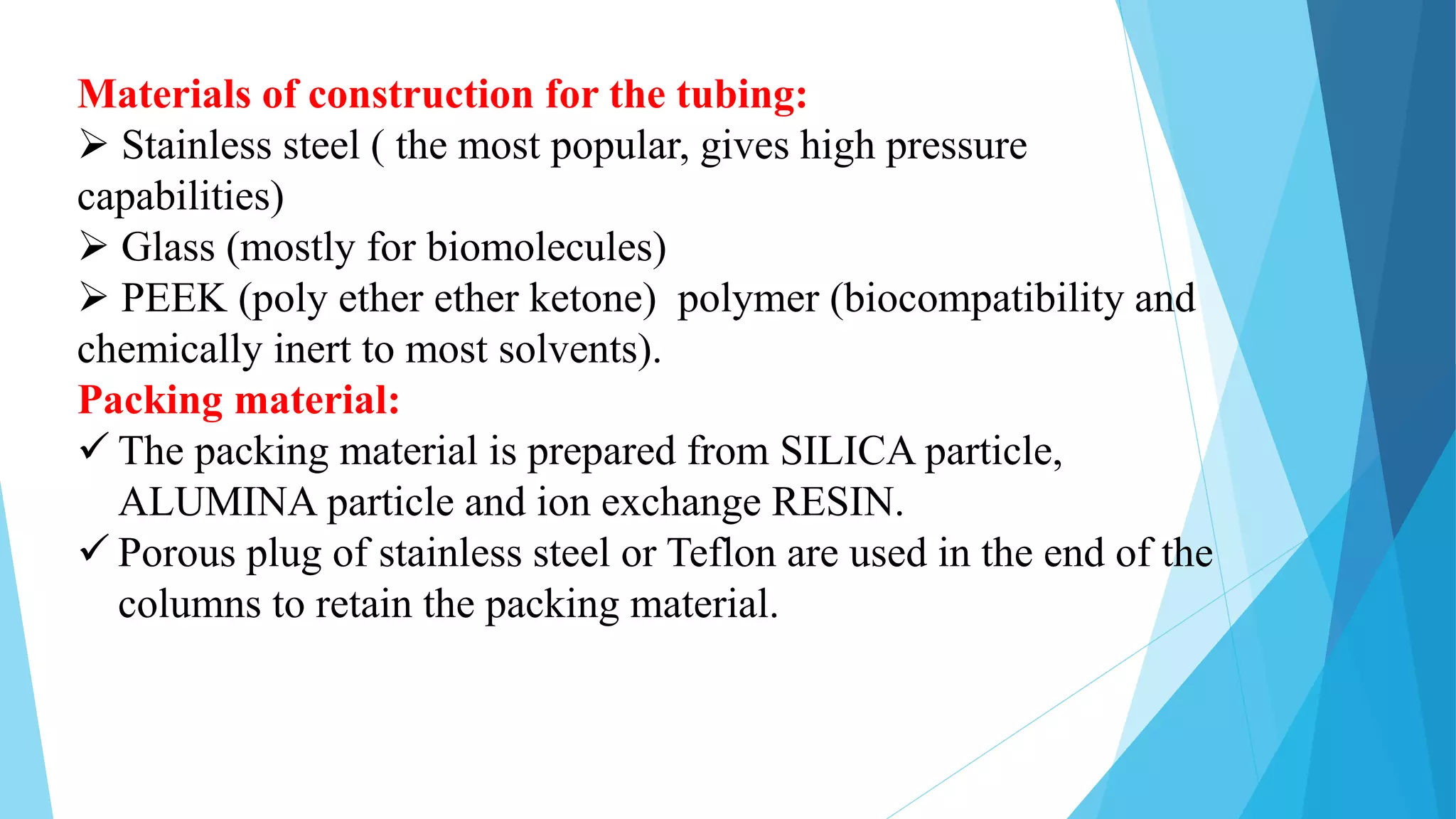 Materials of construction for the tubing:
 Stainless steel ( the most popular, gives high pressure
capabilities)
 Glass (mostly for biomolecules)
 PEEK (poly ether ether ketone) polymer (biocompatibility and
chemically inert to most solvents).
Packing material:
 The packing material is prepared from SILICA particle,
ALUMINA particle and ion exchange RESIN.
 Porous plug of stainless steel or Teflon are used in the end of the
columns to retain the packing material.
 