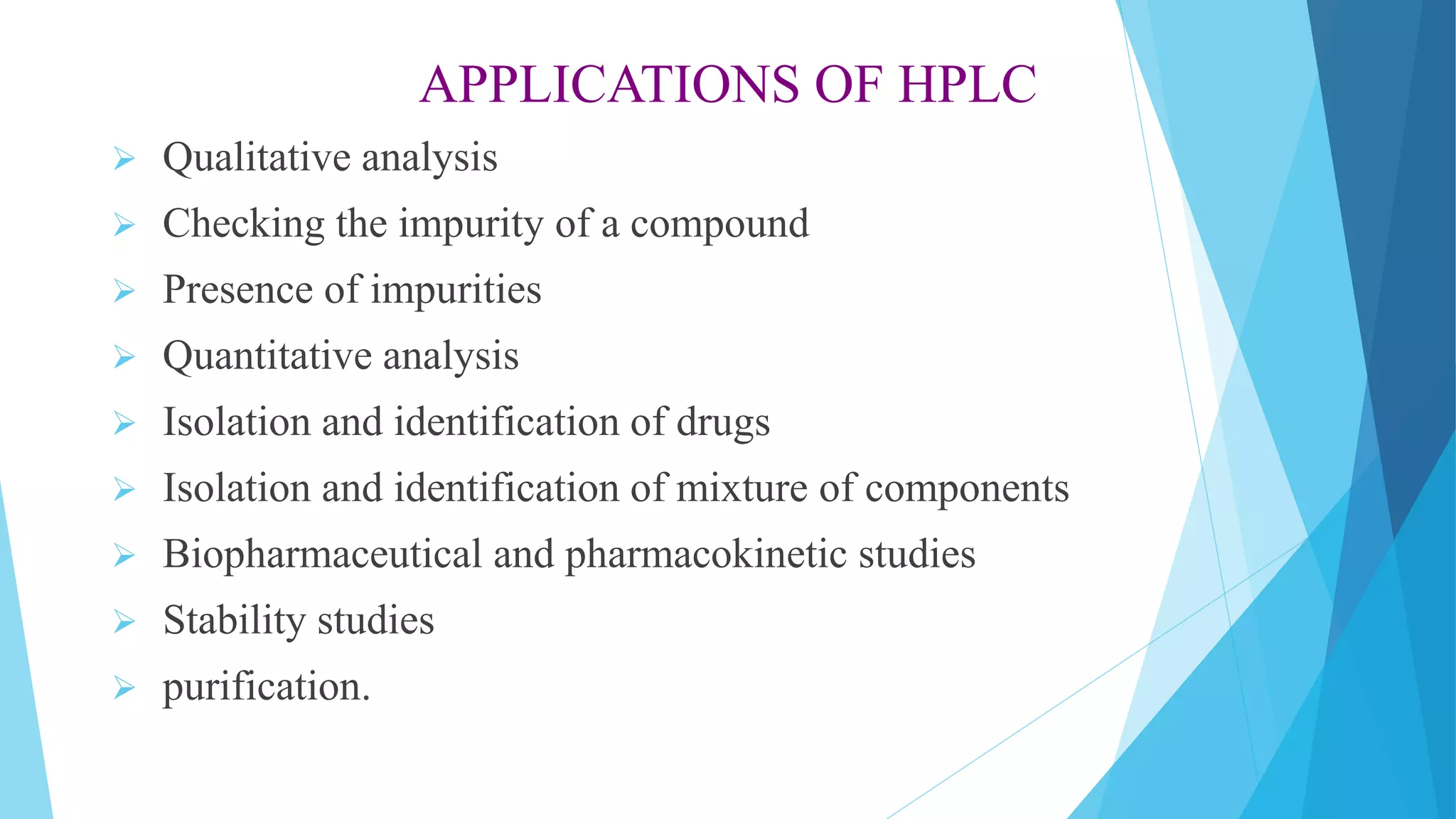 APPLICATIONS OF HPLC
 Qualitative analysis
 Checking the impurity of a compound
 Presence of impurities
 Quantitative analysis
 Isolation and identification of drugs
 Isolation and identification of mixture of components
 Biopharmaceutical and pharmacokinetic studies
 Stability studies
 purification.
 