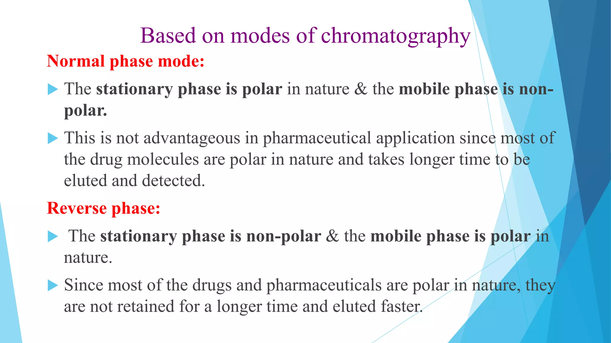 Based on modes of chromatography
Normal phase mode:
 The stationary phase is polar in nature & the mobile phase is non-
polar.
 This is not advantageous in pharmaceutical application since most of
the drug molecules are polar in nature and takes longer time to be
eluted and detected.
Reverse phase:
 The stationary phase is non-polar & the mobile phase is polar in
nature.
 Since most of the drugs and pharmaceuticals are polar in nature, they
are not retained for a longer time and eluted faster.
 