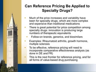  Much of the price increases and variability have
been for specialty drugs, which are more complex
and expensive than traditional medications
 There is great potential for price competition among
specialty drugs: innovation is producing large
numbers of therapeutic equivalents
 Follow-on brands, generics, and biosimilars
 Examples: Rheumatoid arthritis, growth hormone,
multiple sclerosis
 To be effective, reference pricing will need to
incorporate comparative effectiveness analysis (as
done in DE and FR)
 This is the next frontier for reference pricing, and for
all forms of value-based drug purchasing
Can Reference Pricing Be Applied to
Specialty Drugs?
 