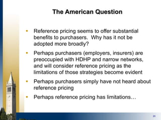 20
The American Question
 Reference pricing seems to offer substantial
benefits to purchasers. Why has it not be
adopted more broadly?
 Perhaps purchasers (employers, insurers) are
preoccupied with HDHP and narrow networks,
and will consider reference pricing as the
limitations of those strategies become evident
 Perhaps purchasers simply have not heard about
reference pricing
 Perhaps reference pricing has limitations…
 