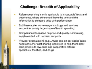 21
Challenge: Breadth of Applicability
 Reference pricing is only applicable to ‘shoppable’ tests and
treatments, where consumers have the time and the
information to compare price with performance
 But these acute, non-emergency drugs and services
account for a very large share of health spending
 Comparison information on price and quality is improving,
supplemented with decision supports
 Provider organizations (e.g., ACO) paid on per-capita basis
need consumer cost sharing incentives to help them steer
their patients to low-price and cooperative referral
specialists, facilities, and drugs
 