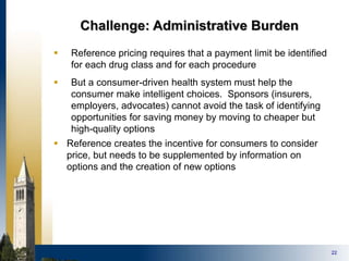 22
Challenge: Administrative Burden
 Reference pricing requires that a payment limit be identified
for each drug class and for each procedure
 But a consumer-driven health system must help the
consumer make intelligent choices. Sponsors (insurers,
employers, advocates) cannot avoid the task of identifying
opportunities for saving money by moving to cheaper but
high-quality options
 Reference creates the incentive for consumers to consider
price, but needs to be supplemented by information on
options and the creation of new options
 
