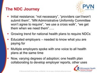 © Minnesota Health Action Group; confidential – do not copy or distribute without permission
The NDC Journey
 Initial resistance; “not necessary”, “providers can’t/won’t
submit them”, “MN Administrative Uniformity Committee
won’t agree to require”, “we use a cross walk”, “we get
them when we need them”…..
 Growing trend for national health plans to require NDCs
 Educated employers – needed to know what you are
paying for
 Multiple employers spoke with one voice to all health
plans at the same time
 Now, varying degrees of adoption; one health plan
collaborating to develop employer reports, other uses
 