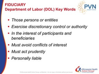 © Minnesota Health Action Group; confidential – do not copy or distribute without permission
FIDUCIARY
Department of Labor (DOL) Key Words
 Those persons or entities
 Exercise discretionary control or authority
 In the interest of participants and
beneficiaries
 Must avoid conflicts of interest
 Must act prudently
 Personally liable
 