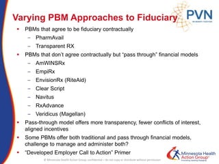 © Minnesota Health Action Group; confidential – do not copy or distribute without permission
Varying PBM Approaches to Fiduciary
 PBMs that agree to be fiduciary contractually
‒ PharmAvail
‒ Transparent RX
 PBMs that don’t agree contractually but “pass through” financial models
‒ AmWINSRx
‒ EmpiRx
‒ EnvisionRx (RiteAid)
‒ Clear Script
‒ Navitus
‒ RxAdvance
‒ Veridicus (Magellan)
 Pass-through model offers more transparency, fewer conflicts of interest,
aligned incentives
 Some PBMs offer both traditional and pass through financial models,
challenge to manage and administer both?
 “Developed Employer Call to Action” Primer
 