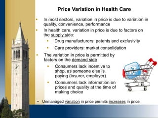  In most sectors, variation in price is due to variation in
quality, convenience, performance
 In health care, variation in price is due to factors on
the supply side:
 Drug manufacturers: patents and exclusivity
 Care providers: market consolidation
Price Variation in Health Care
 The variation in price is permitted by
factors on the demand side
 Consumers lack incentive to
shop, as someone else is
paying (insurer, employer)
 Consumers lack information on
prices and quality at the time of
making choice
• Unmanaged variation in price permits increases in price
 