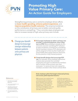 PVN Primary Care Action Guide
www.pvnetwork.org 1
Strengthening primary care is central to employer-driven efforts
to lower health spending, enhance patient experience, and
improve population health outcomes. The empirical evidence
on the contribution of primary care to better cost and quality
performance is compelling.1,2
Four concrete steps employers can
take to increase receipt of high value primary care include:
Change your benefit
design to encourage
stronger relationship
between patients
and a primary care
physician
1. Encourage employees to select a primary care
provider—or personal physician—even if they
are in a PPO. Many employers already do this,
and some are even mandating PCP selection
at open enrollment. Covered CA is mandating
that all members choose a PCP, otherwise one
will be assigned to them by their health plan.3
Some health plans assign premium discounts
for this practice in fully insured products.
Create benefit designs that encourage PCP
use. For example, some employer-sponsored
medical plans provide their enrolled
employees (and each enrolled family member)
with a number of free primary care visits
every year,4
or waive primary care copays for
members enrolled in their direct-contract ACO.
Early employer pilots that target enhanced primary
care access yield important lessons.3
IBM’s primary care medical home
interventions have produced
promising results on a national
level, including a 36.3 percent
decrease in number of days for
hospital stays; a 32.2 percent
decrease in emergency room use;
and a 10.5 percent decrease in
specialty care costs.
A GE pilot population in
Cincinnati, OH, improved
quality scores signifying better
management of chronic
conditions, resulting in fewer
complications and 14 percent
fewer admissions.
1.	 http://www.commonwealth
fund.org/usr_doc/Starfield_
Milbank.pdf
2.	 http://content.healthaffairs.org/
content/23/5/165.full
3.	 http://hbex.coveredca.com/
toolkit/webinars-briefings/
downloads/PCP_Assignment_
Quick_Guide_Final.pdf?v=2.0
4.	 http://www.mypgebenefits.
com/physical-health-account.
shtml
References
Promoting High
Value Primary Care:
An Action Guide for Employers
 